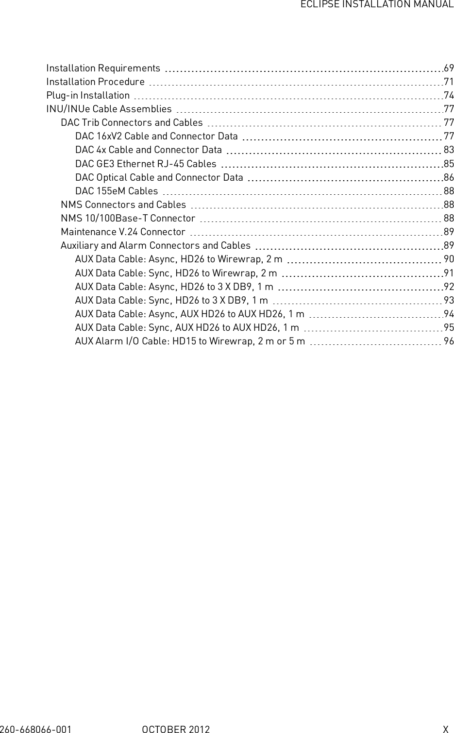 ECLIPSE INSTALLATION MANUAL260-668066-001 OCTOBER 2012 XInstallation Requirements 69Installation Procedure 71Plug-in Installation 74INU/INUe Cable Assemblies 77DAC Trib Connectors and Cables 77DAC 16xV2 Cable and Connector Data 77DAC 4x Cable and Connector Data 83DAC GE3 Ethernet RJ-45 Cables 85DAC Optical Cable and Connector Data 86DAC 155eM Cables 88NMS Connectors and Cables 88NMS 10/100Base-T Connector 88Maintenance V.24 Connector 89Auxiliary and Alarm Connectors and Cables 89AUX Data Cable: Async, HD26 to Wirewrap, 2m 90AUX Data Cable: Sync, HD26 to Wirewrap, 2m 91AUX Data Cable: Async, HD26 to 3 X DB9, 1m 92AUX Data Cable: Sync, HD26 to 3 X DB9, 1m 93AUX Data Cable: Async, AUX HD26 to AUX HD26, 1m 94AUX Data Cable: Sync, AUX HD26 to AUX HD26, 1m 95AUX Alarm I/O Cable: HD15 to Wirewrap, 2m or 5m 96