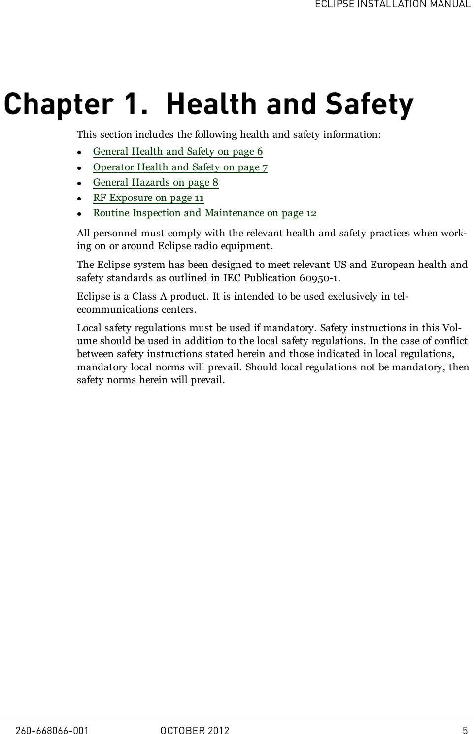 ECLIPSE INSTALLATION MANUALChapter 1. Health and SafetyThis section includes the following health and safety information:lGeneral Health and Safety on page 6lOperator Health and Safety on page 7lGeneral Hazards on page 8lRF Exposure on page 11lRoutine Inspection and Maintenance on page 12All personnel must comply with the relevant health and safety practices when work-ing on or around Eclipse radio equipment.The Eclipse system has been designed to meet relevant US and European health andsafety standards as outlined in IEC Publication 60950-1.Eclipse is a Class A product. It is intended to be used exclusively in tel-ecommunications centers.Local safety regulations must be used if mandatory. Safety instructions in this Vol-ume should be used in addition to the local safety regulations. In the case of conflictbetween safety instructions stated herein and those indicated in local regulations,mandatory local norms will prevail. Should local regulations not be mandatory, thensafety norms herein will prevail.260-668066-001 OCTOBER 2012 5