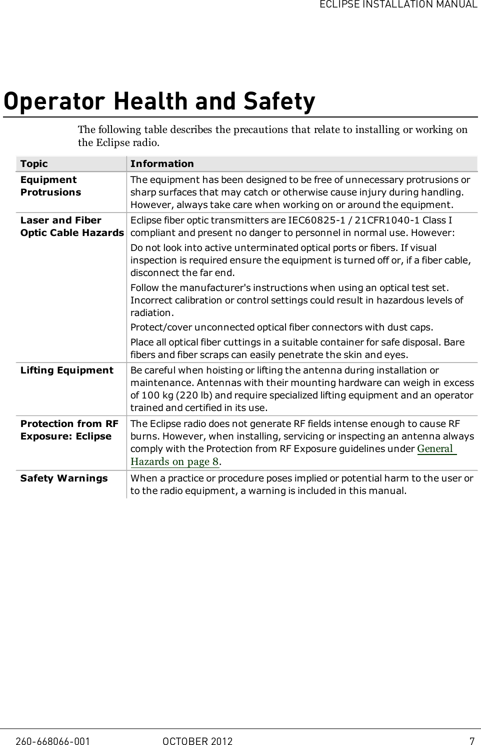 ECLIPSE INSTALLATION MANUALOperator Health and SafetyThe following table describes the precautions that relate to installing or working onthe Eclipse radio.Topic InformationEquipmentProtrusionsThe equipment has been designed to be free of unnecessary protrusions orsharp surfaces that may catch or otherwise cause injury during handling.However, always take care when working on or around the equipment.Laser and FiberOptic Cable HazardsEclipse fiber optic transmitters are IEC60825-1 / 21CFR1040-1 Class Icompliant and present no danger to personnel in normal use. However:Do not look into active unterminated optical ports or fibers. If visualinspection is required ensure the equipment is turned off or, if a fiber cable,disconnect the far end.Follow the manufacturer&apos;s instructions when using an optical test set.Incorrect calibration or control settings could result in hazardous levels ofradiation.Protect/cover unconnected optical fiber connectors with dust caps.Place all optical fiber cuttings in a suitable container for safe disposal. Barefibers and fiber scraps can easily penetrate the skin and eyes.Lifting Equipment Be careful when hoisting or lifting the antenna during installation ormaintenance. Antennas with their mounting hardware can weigh in excessof 100kg (220 lb) and require specialized lifting equipment and an operatortrained and certified in its use.Protection from RFExposure: EclipseThe Eclipse radio does not generate RF fields intense enough to cause RFburns. However, when installing, servicing or inspecting an antenna alwayscomply with the Protection from RF Exposure guidelines under GeneralHazards on page 8.Safety Warnings When a practice or procedure poses implied or potential harm to the user orto the radio equipment, a warning is included in this manual.260-668066-001 OCTOBER 2012 7