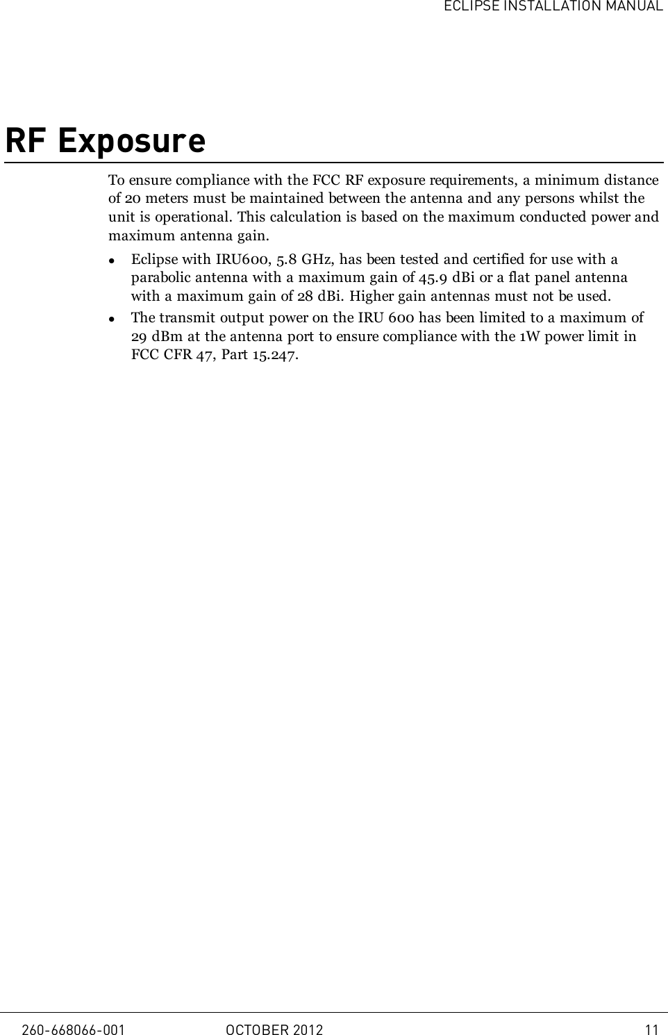 ECLIPSE INSTALLATION MANUALRF ExposureTo ensure compliance with the FCC RF exposure requirements, a minimum distanceof 20 meters must be maintained between the antenna and any persons whilst theunit is operational. This calculation is based on the maximum conducted power andmaximum antenna gain.lEclipse with IRU600, 5.8 GHz, has been tested and certified for use with aparabolic antenna with a maximum gain of 45.9 dBi or a flat panel antennawith a maximum gain of 28 dBi. Higher gain antennas must not be used.lThe transmit output power on the IRU 600 has been limited to a maximum of29 dBm at the antenna port to ensure compliance with the 1W power limit inFCC CFR 47, Part 15.247.260-668066-001 OCTOBER 2012 11