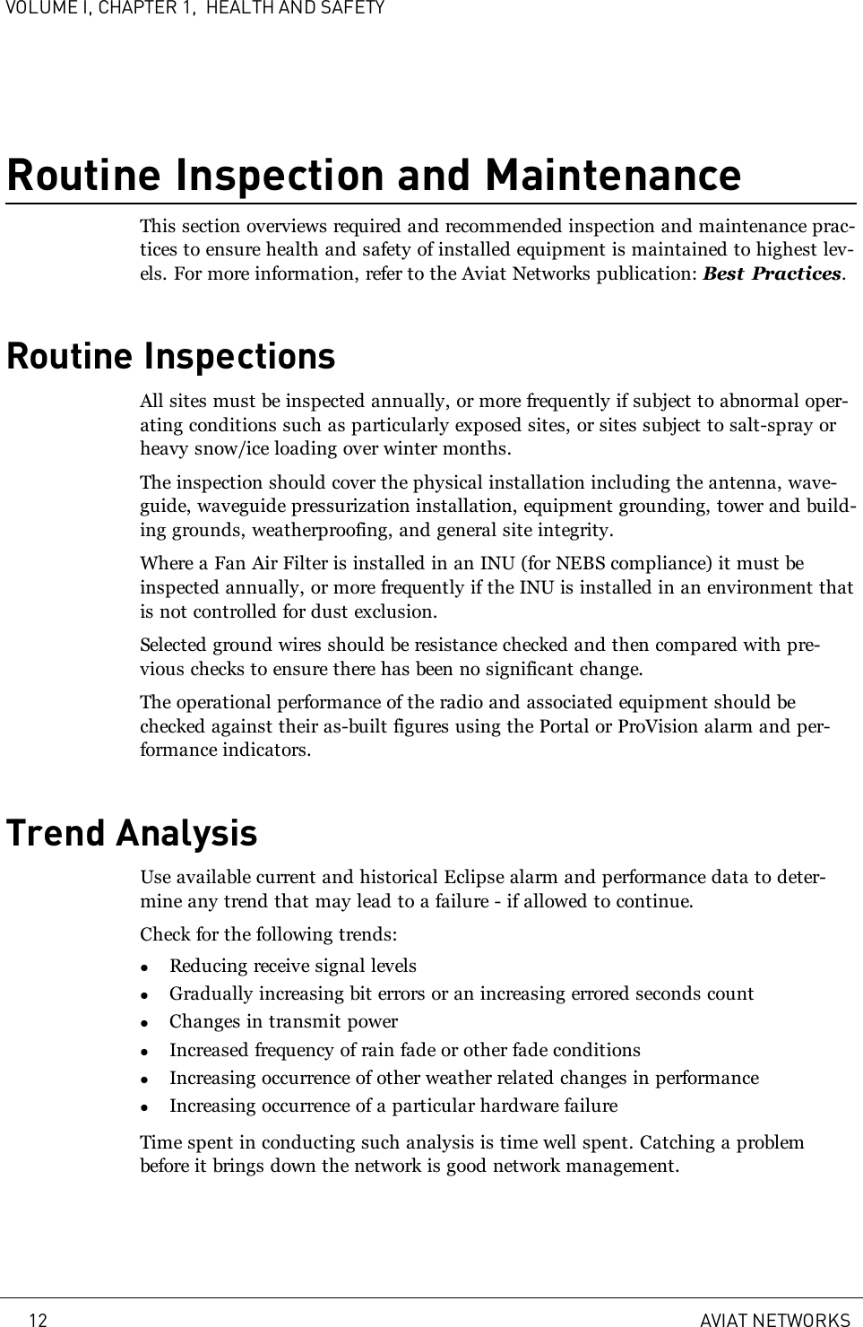 VOLUME I, CHAPTER 1, HEALTH AND SAFETYRoutine Inspection and MaintenanceThis section overviews required and recommended inspection and maintenance prac-tices to ensure health and safety of installed equipment is maintained to highest lev-els. For more information, refer to the Aviat Networks publication: Best Practices.Routine InspectionsAll sites must be inspected annually, or more frequently if subject to abnormal oper-ating conditions such as particularly exposed sites, or sites subject to salt-spray orheavy snow/ice loading over winter months.The inspection should cover the physical installation including the antenna, wave-guide, waveguide pressurization installation, equipment grounding, tower and build-ing grounds, weatherproofing, and general site integrity.Where a Fan Air Filter is installed in an INU (for NEBS compliance) it must beinspected annually, or more frequently if the INU is installed in an environment thatis not controlled for dust exclusion.Selected ground wires should be resistance checked and then compared with pre-vious checks to ensure there has been no significant change.The operational performance of the radio and associated equipment should bechecked against their as-built figures using the Portal or ProVision alarm and per-formance indicators.Trend AnalysisUse available current and historical Eclipse alarm and performance data to deter-mine any trend that may lead to a failure - if allowed to continue.Check for the following trends:lReducing receive signal levelslGradually increasing bit errors or an increasing errored seconds countlChanges in transmit powerlIncreased frequency of rain fade or other fade conditionslIncreasing occurrence of other weather related changes in performancelIncreasing occurrence of a particular hardware failureTime spent in conducting such analysis is time well spent. Catching a problembefore it brings down the network is good network management.12 AVIAT NETWORKS