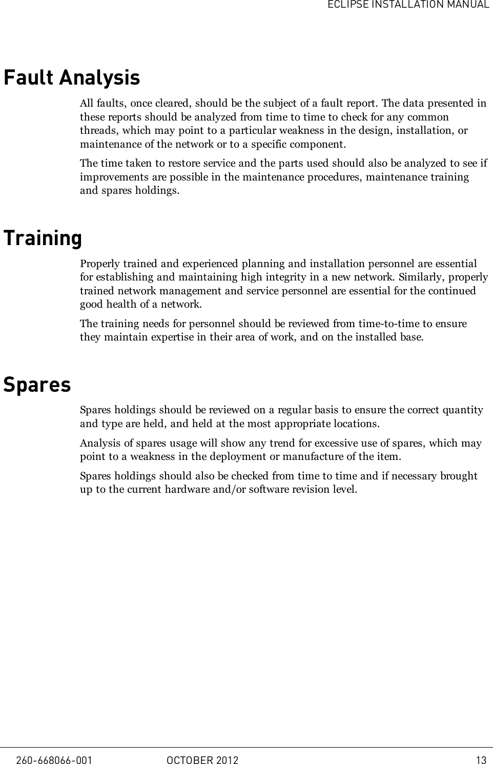 ECLIPSE INSTALLATION MANUALFault AnalysisAll faults, once cleared, should be the subject of a fault report. The data presented inthese reports should be analyzed from time to time to check for any commonthreads, which may point to a particular weakness in the design, installation, ormaintenance of the network or to a specific component.The time taken to restore service and the parts used should also be analyzed to see ifimprovements are possible in the maintenance procedures, maintenance trainingand spares holdings.TrainingProperly trained and experienced planning and installation personnel are essentialfor establishing and maintaining high integrity in a new network. Similarly, properlytrained network management and service personnel are essential for the continuedgood health of a network.The training needs for personnel should be reviewed from time-to-time to ensurethey maintain expertise in their area of work, and on the installed base.SparesSpares holdings should be reviewed on a regular basis to ensure the correct quantityand type are held, and held at the most appropriate locations.Analysis of spares usage will show any trend for excessive use of spares, which maypoint to a weakness in the deployment or manufacture of the item.Spares holdings should also be checked from time to time and if necessary broughtup to the current hardware and/or software revision level.260-668066-001 OCTOBER 2012 13