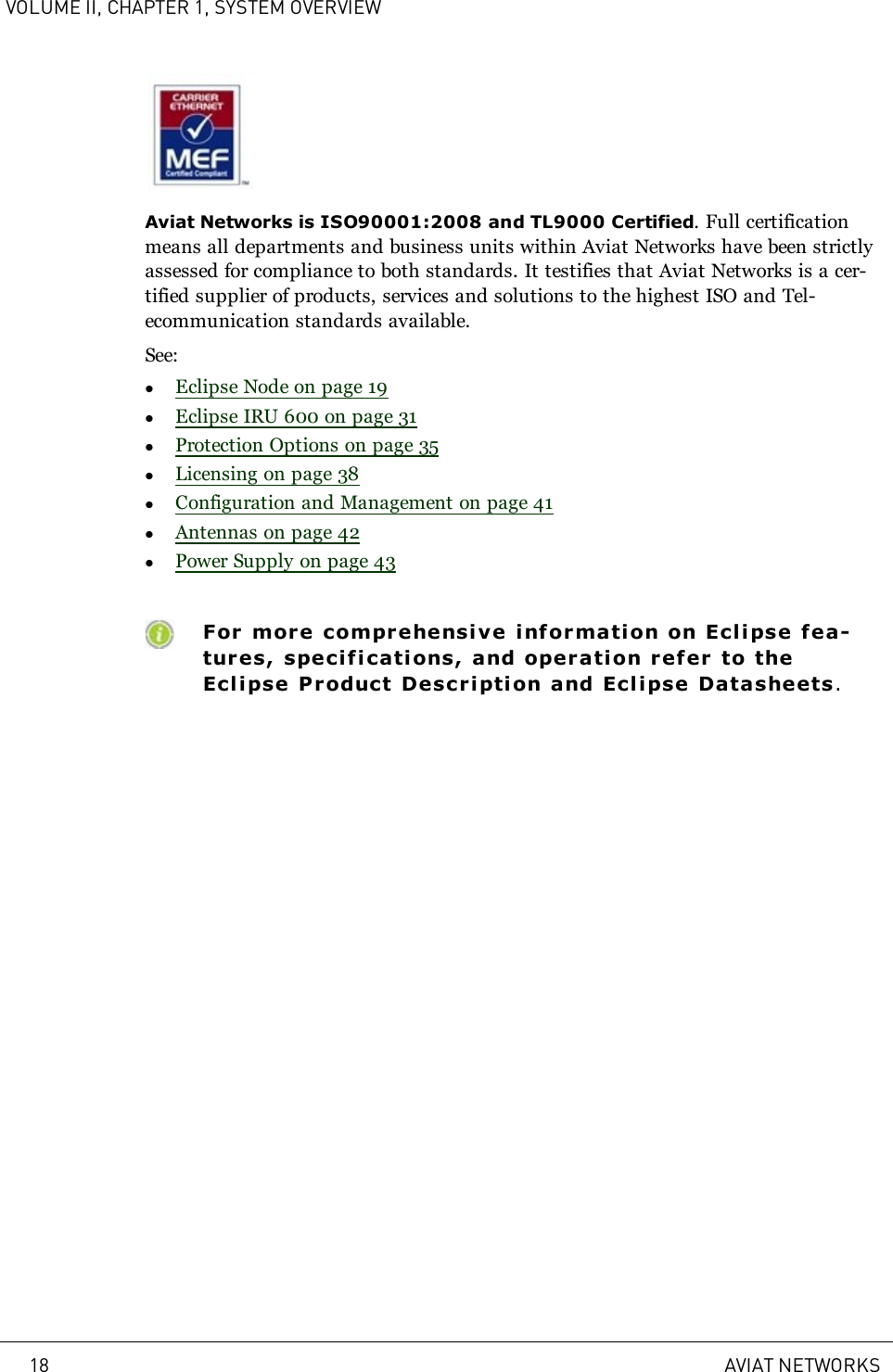 VOLUME II, CHAPTER 1, SYSTEM OVERVIEWAviat Networks is ISO90001:2008 and TL9000 Certified. Full certificationmeans all departments and business units within Aviat Networks have been strictlyassessed for compliance to both standards. It testifies that Aviat Networks is a cer-tified supplier of products, services and solutions to the highest ISO and Tel-ecommunication standards available.See:lEclipse Node on page 19lEclipse IRU 600 on page 31lProtection Options on page 35lLicensing on page 38lConfiguration and Management on page 41lAntennas on page 42lPower Supply on page 43For more comprehensive information on Eclipse fea-tures, specifications, and operati on refer to theEclipse Product Descri ption and Ecli pse Datasheets.18 AVIAT NETWORKS