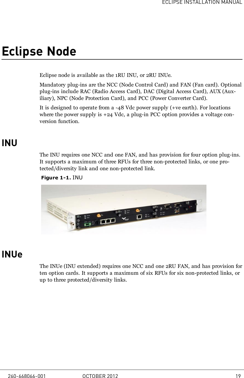 ECLIPSE INSTALLATION MANUALEclipse NodeEclipse node is available as the 1RU INU, or 2RU INUe.Mandatory plug-ins are the NCC (Node Control Card) and FAN (Fan card). Optionalplug-ins include RAC (Radio Access Card), DAC (Digital Access Card), AUX (Aux-iliary), NPC (Node Protection Card), and PCC (Power Converter Card).It is designed to operate from a -48 Vdc power supply (+ve earth). For locationswhere the power supply is +24 Vdc, a plug-in PCC option provides a voltage con-version function.INUThe INU requires one NCC and one FAN, and has provision for four option plug-ins.It supports a maximum of three RFUs for three non-protected links, or one pro-tected/diversity link and one non-protected link.Figure 1-1. INUINUeThe INUe (INU extended) requires one NCC and one 2RU FAN, and has provision forten option cards. It supports a maximum of six RFUs for six non-protected links, orup to three protected/diversity links.260-668066-001 OCTOBER 2012 19