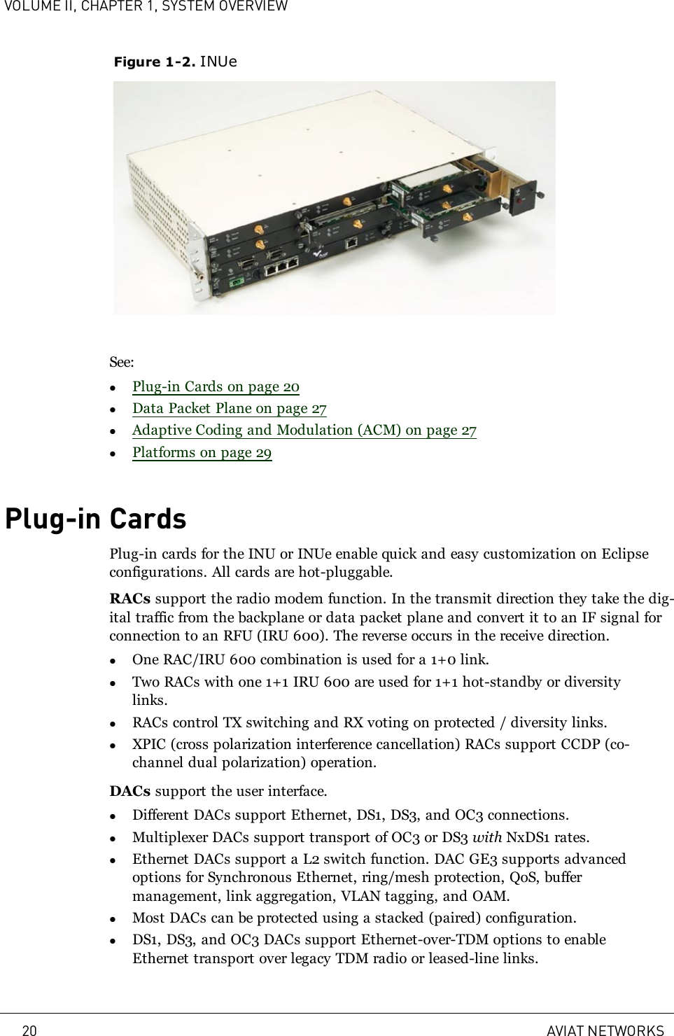 VOLUME II, CHAPTER 1, SYSTEM OVERVIEWFigure 1-2. INUeSee:lPlug-in Cards on page 20lData Packet Plane on page 27lAdaptive Coding and Modulation (ACM) on page 27lPlatforms on page 29Plug-in CardsPlug-in cards for the INU or INUe enable quick and easy customization on Eclipseconfigurations. All cards are hot-pluggable.RACs support the radio modem function. In the transmit direction they take the dig-ital traffic from the backplane or data packet plane and convert it to an IF signal forconnection to an RFU (IRU 600). The reverse occurs in the receive direction.lOne RAC/IRU 600 combination is used for a 1+0 link.lTwo RACs with one 1+1 IRU 600 are used for 1+1 hot-standby or diversitylinks.lRACs control TX switching and RX voting on protected / diversity links.lXPIC (cross polarization interference cancellation) RACs support CCDP (co-channel dual polarization) operation.DACs support the user interface.lDifferent DACs support Ethernet, DS1, DS3, and OC3 connections.lMultiplexer DACs support transport of OC3 or DS3 with NxDS1 rates.lEthernet DACs support a L2 switch function. DAC GE3 supports advancedoptions for Synchronous Ethernet, ring/mesh protection, QoS, buffermanagement, link aggregation, VLAN tagging, and OAM.lMost DACs can be protected using a stacked (paired) configuration.lDS1, DS3, and OC3 DACs support Ethernet-over-TDM options to enableEthernet transport over legacy TDM radio or leased-line links.20 AVIAT NETWORKS