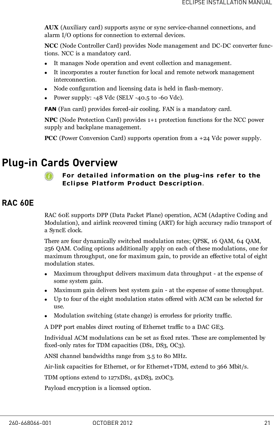 ECLIPSE INSTALLATION MANUALAUX (Auxiliary card) supports async or sync service-channel connections, andalarm I/O options for connection to external devices.NCC (Node Controller Card) provides Node management and DC-DC converter func-tions. NCC is a mandatory card.lIt manages Node operation and event collection and management.lIt incorporates a router function for local and remote network managementinterconnection.lNode configuration and licensing data is held in flash-memory.lPower supply: -48 Vdc (SELV -40.5 to -60 Vdc).FAN (Fan card) provides forced-air cooling. FAN is a mandatory card.NPC (Node Protection Card) provides 1+1 protection functions for the NCC powersupply and backplane management.PCC (Power Conversion Card) supports operation from a +24 Vdc power supply.Plug-in Cards OverviewFor detail ed i nfor mati on on the plug-i ns refer to theEclipse Pl atf orm Product Description.RAC 60ERAC 60E supports DPP (Data Packet Plane) operation, ACM (Adaptive Coding andModulation), and airlink recovered timing (ART) for high accuracy radio transport ofa SyncE clock.There are four dynamically switched modulation rates; QPSK, 16 QAM, 64 QAM,256 QAM. Coding options additionally apply on each of these modulations, one formaximum throughput, one for maximum gain, to provide an effective total of eightmodulation states.lMaximum throughput delivers maximum data throughput - at the expense ofsome system gain.lMaximum gain delivers best system gain - at the expense of some throughput.lUp to four of the eight modulation states offered with ACM can be selected foruse.lModulation switching (state change) is errorless for priority traffic.A DPP port enables direct routing of Ethernet traffic to a DAC GE3.Individual ACM modulations can be set as fixed rates. These are complemented byfixed-only rates for TDM capacities (DS1, DS3, OC3).ANSI channel bandwidths range from 3.5 to 80 MHz.Air-link capacities for Ethernet, or for Ethernet+TDM, extend to 366 Mbit/s.TDM options extend to 127xDS1, 4xDS3, 2xOC3.Payload encryption is a licensed option.260-668066-001 OCTOBER 2012 21