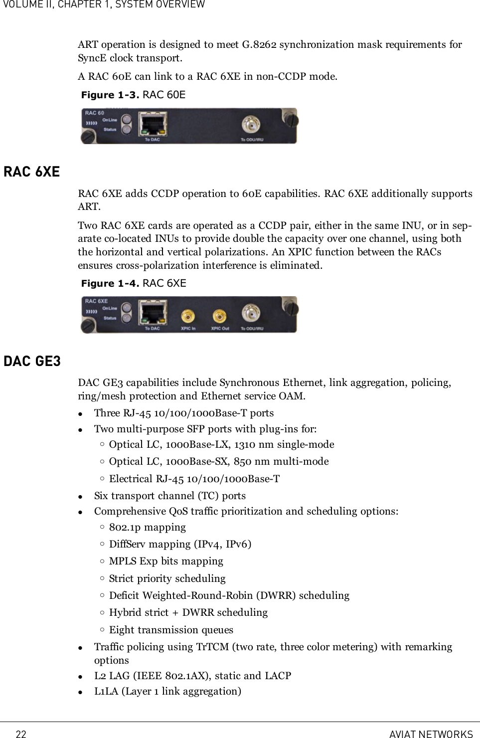 VOLUME II, CHAPTER 1, SYSTEM OVERVIEWART operation is designed to meet G.8262 synchronization mask requirements forSyncE clock transport.A RAC 60E can link to a RAC 6XE in non-CCDP mode.Figure 1-3. RAC 60ERAC 6XERAC 6XE adds CCDP operation to 60E capabilities. RAC 6XE additionally supportsART.Two RAC 6XE cards are operated as a CCDP pair, either in the same INU, or in sep-arate co-located INUs to provide double the capacity over one channel, using boththe horizontal and vertical polarizations. An XPIC function between the RACsensures cross-polarization interference is eliminated.Figure 1-4. RAC 6XEDAC GE3DAC GE3 capabilities include Synchronous Ethernet, link aggregation, policing,ring/mesh protection and Ethernet service OAM.lThree RJ-45 10/100/1000Base-T portslTwo multi-purpose SFP ports with plug-ins for:oOptical LC, 1000Base-LX, 1310 nm single-modeoOptical LC, 1000Base-SX, 850 nm multi-modeoElectrical RJ-45 10/100/1000Base-TlSix transport channel (TC) portslComprehensive QoS traffic prioritization and scheduling options:o802.1p mappingoDiffServ mapping (IPv4, IPv6)oMPLS Exp bits mappingoStrict priority schedulingoDeficit Weighted-Round-Robin (DWRR) schedulingoHybrid strict + DWRR schedulingoEight transmission queueslTraffic policing using TrTCM (two rate, three color metering) with remarkingoptionslL2 LAG (IEEE 802.1AX), static and LACPlL1LA (Layer 1 link aggregation)22 AVIAT NETWORKS