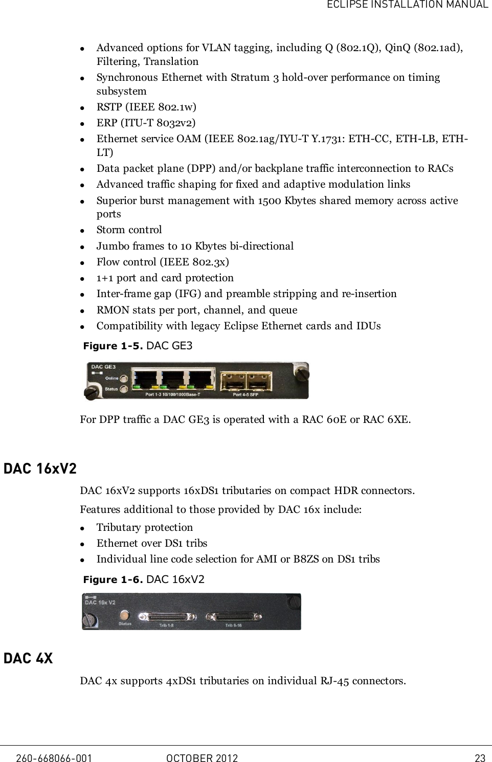 ECLIPSE INSTALLATION MANUALlAdvanced options for VLAN tagging, including Q (802.1Q), QinQ (802.1ad),Filtering, TranslationlSynchronous Ethernet with Stratum 3 hold-over performance on timingsubsystemlRSTP (IEEE 802.1w)lERP (ITU-T 8032v2)lEthernet service OAM (IEEE 802.1ag/IYU-T Y.1731: ETH-CC, ETH-LB, ETH-LT)lData packet plane (DPP) and/or backplane traffic interconnection to RACslAdvanced traffic shaping for fixed and adaptive modulation linkslSuperior burst management with 1500 Kbytes shared memory across activeportslStorm controllJumbo frames to 10 Kbytes bi-directionallFlow control (IEEE 802.3x)l1+1 port and card protectionlInter-frame gap (IFG) and preamble stripping and re-insertionlRMON stats per port, channel, and queuelCompatibility with legacy Eclipse Ethernet cards and IDUsFigure 1-5. DAC GE3For DPP traffic a DAC GE3 is operated with a RAC 60E or RAC 6XE.DAC 16xV2DAC 16xV2 supports 16xDS1 tributaries on compact HDR connectors.Features additional to those provided by DAC 16x include:lTributary protectionlEthernet over DS1 tribslIndividual line code selection for AMI or B8ZS on DS1 tribsFigure 1-6. DAC 16xV2DAC 4XDAC 4x supports 4xDS1 tributaries on individual RJ-45 connectors.260-668066-001 OCTOBER 2012 23