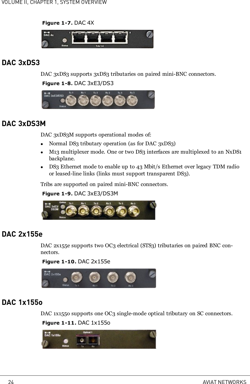 VOLUME II, CHAPTER 1, SYSTEM OVERVIEWFigure 1-7. DAC 4XDAC 3xDS3DAC 3xDS3 supports 3xDS3 tributaries on paired mini-BNC connectors.Figure 1-8. DAC 3xE3/DS3DAC 3xDS3MDAC 3xDS3M supports operational modes of:lNormal DS3 tributary operation (as for DAC 3xDS3)lM13 multiplexer mode. One or two DS3 interfaces are multiplexed to an NxDS1backplane.lDS3 Ethernet mode to enable up to 43 Mbit/s Ethernet over legacy TDM radioor leased-line links (links must support transparent DS3).Tribs are supported on paired mini-BNC connectors.Figure 1-9. DAC 3xE3/DS3MDAC 2x155eDAC 2x155e supports two OC3 electrical (STS3) tributaries on paired BNC con-nectors.Figure 1-10. DAC 2x155eDAC 1x155oDAC 1x155o supports one OC3 single-mode optical tributary on SC connectors.Figure 1-11. DAC 1x155o24 AVIAT NETWORKS