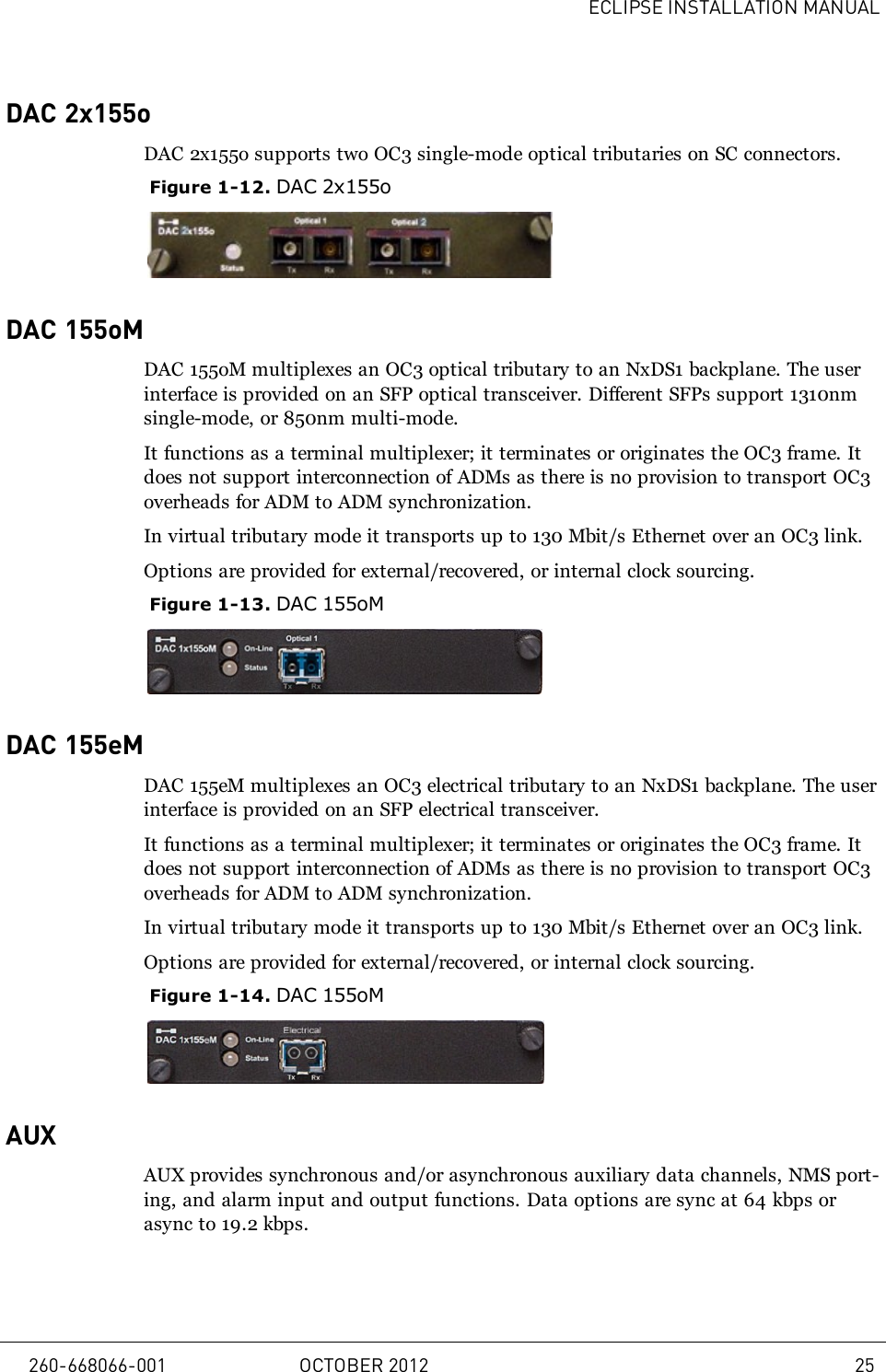 ECLIPSE INSTALLATION MANUALDAC 2x155oDAC 2x155o supports two OC3 single-mode optical tributaries on SC connectors.Figure 1-12. DAC 2x155oDAC 155oMDAC 155oM multiplexes an OC3 optical tributary to an NxDS1 backplane. The userinterface is provided on an SFP optical transceiver. Different SFPs support 1310nmsingle-mode, or 850nm multi-mode.It functions as a terminal multiplexer; it terminates or originates the OC3 frame. Itdoes not support interconnection of ADMs as there is no provision to transport OC3overheads for ADM to ADM synchronization.In virtual tributary mode it transports up to 130 Mbit/s Ethernet over an OC3 link.Options are provided for external/recovered, or internal clock sourcing.Figure 1-13. DAC 155oMDAC 155eMDAC 155eM multiplexes an OC3 electrical tributary to an NxDS1 backplane. The userinterface is provided on an SFP electrical transceiver.It functions as a terminal multiplexer; it terminates or originates the OC3 frame. Itdoes not support interconnection of ADMs as there is no provision to transport OC3overheads for ADM to ADM synchronization.In virtual tributary mode it transports up to 130 Mbit/s Ethernet over an OC3 link.Options are provided for external/recovered, or internal clock sourcing.Figure 1-14. DAC 155oMAUXAUX provides synchronous and/or asynchronous auxiliary data channels, NMS port-ing, and alarm input and output functions. Data options are sync at 64 kbps orasync to 19.2 kbps.260-668066-001 OCTOBER 2012 25