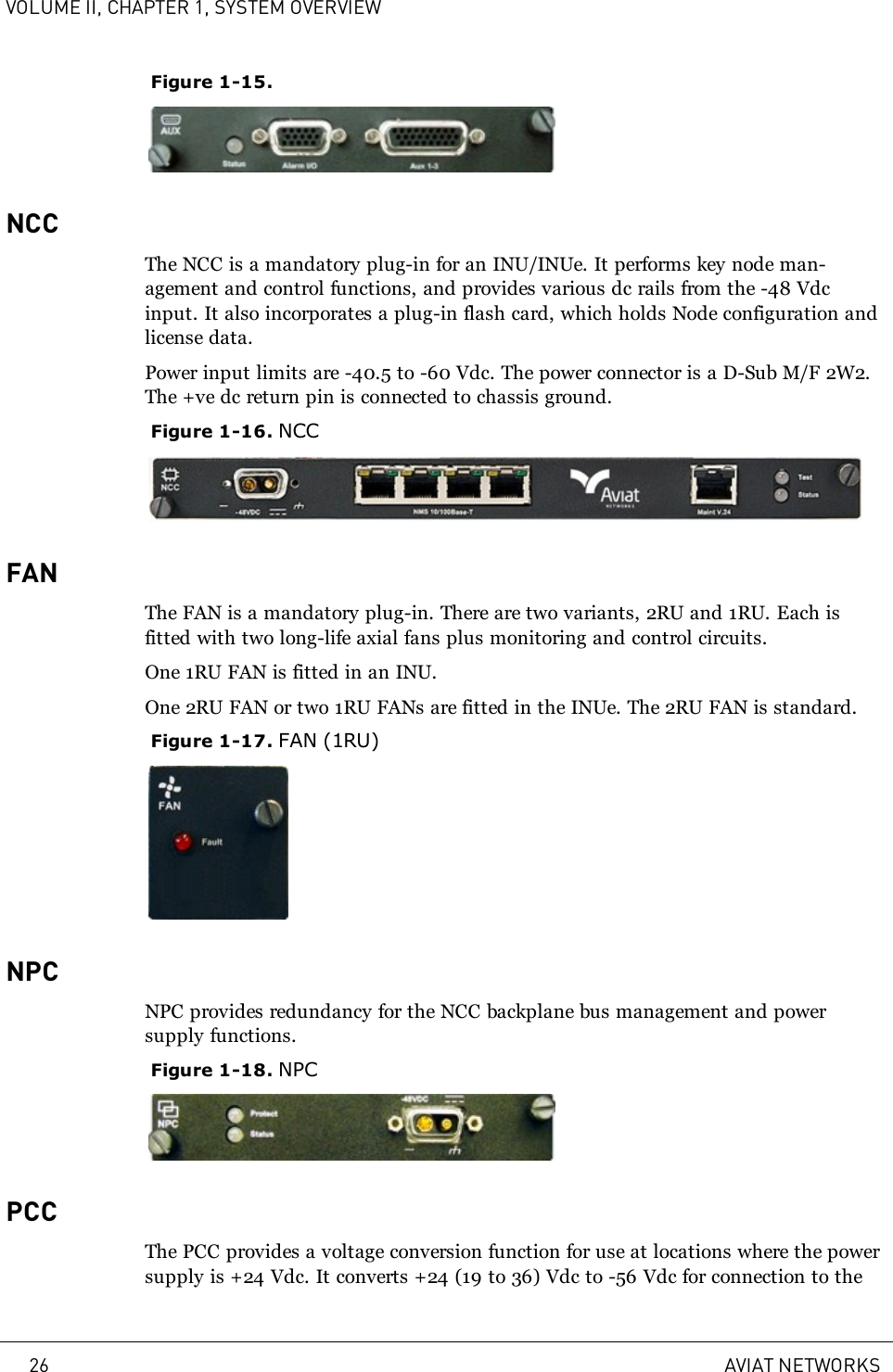 VOLUME II, CHAPTER 1, SYSTEM OVERVIEWFigure 1-15.NCCThe NCC is a mandatory plug-in for an INU/INUe. It performs key node man-agement and control functions, and provides various dc rails from the -48 Vdcinput. It also incorporates a plug-in flash card, which holds Node configuration andlicense data.Power input limits are -40.5 to -60 Vdc. The power connector is a D-Sub M/F 2W2.The +ve dc return pin is connected to chassis ground.Figure 1-16. NCCFANThe FAN is a mandatory plug-in. There are two variants, 2RU and 1RU. Each isfitted with two long-life axial fans plus monitoring and control circuits.One 1RU FAN is fitted in an INU.One 2RU FAN or two 1RU FANs are fitted in the INUe. The 2RU FAN is standard.Figure 1-17. FAN (1RU)NPCNPC provides redundancy for the NCC backplane bus management and powersupply functions.Figure 1-18. NPCPCCThe PCC provides a voltage conversion function for use at locations where the powersupply is +24 Vdc. It converts +24 (19 to 36) Vdc to -56 Vdc for connection to the26 AVIAT NETWORKS