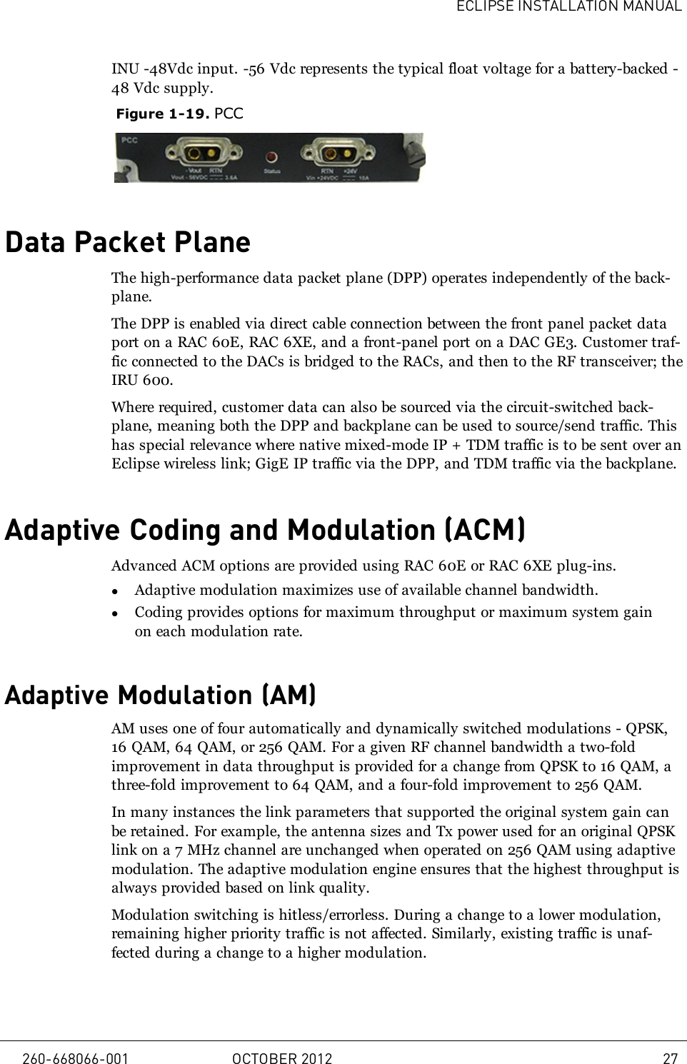 ECLIPSE INSTALLATION MANUALINU -48Vdc input. -56 Vdc represents the typical float voltage for a battery-backed -48 Vdc supply.Figure 1-19. PCCData Packet PlaneThe high-performance data packet plane (DPP) operates independently of the back-plane.The DPP is enabled via direct cable connection between the front panel packet dataport on a RAC 60E, RAC 6XE, and a front-panel port on a DAC GE3. Customer traf-fic connected to the DACs is bridged to the RACs, and then to the RF transceiver; theIRU 600.Where required, customer data can also be sourced via the circuit-switched back-plane, meaning both the DPP and backplane can be used to source/send traffic. Thishas special relevance where native mixed-mode IP + TDM traffic is to be sent over anEclipse wireless link; GigE IP traffic via the DPP, and TDM traffic via the backplane.Adaptive Coding and Modulation (ACM)Advanced ACM options are provided using RAC 60E or RAC 6XE plug-ins.lAdaptive modulation maximizes use of available channel bandwidth.lCoding provides options for maximum throughput or maximum system gainon each modulation rate.Adaptive Modulation (AM)AM uses one of four automatically and dynamically switched modulations - QPSK,16 QAM, 64 QAM, or 256 QAM. For a given RF channel bandwidth a two-foldimprovement in data throughput is provided for a change from QPSK to 16 QAM, athree-fold improvement to 64 QAM, and a four-fold improvement to 256 QAM.In many instances the link parameters that supported the original system gain canbe retained. For example, the antenna sizes and Tx power used for an original QPSKlink on a 7 MHz channel are unchanged when operated on 256 QAM using adaptivemodulation. The adaptive modulation engine ensures that the highest throughput isalways provided based on link quality.Modulation switching is hitless/errorless. During a change to a lower modulation,remaining higher priority traffic is not affected. Similarly, existing traffic is unaf-fected during a change to a higher modulation.260-668066-001 OCTOBER 2012 27