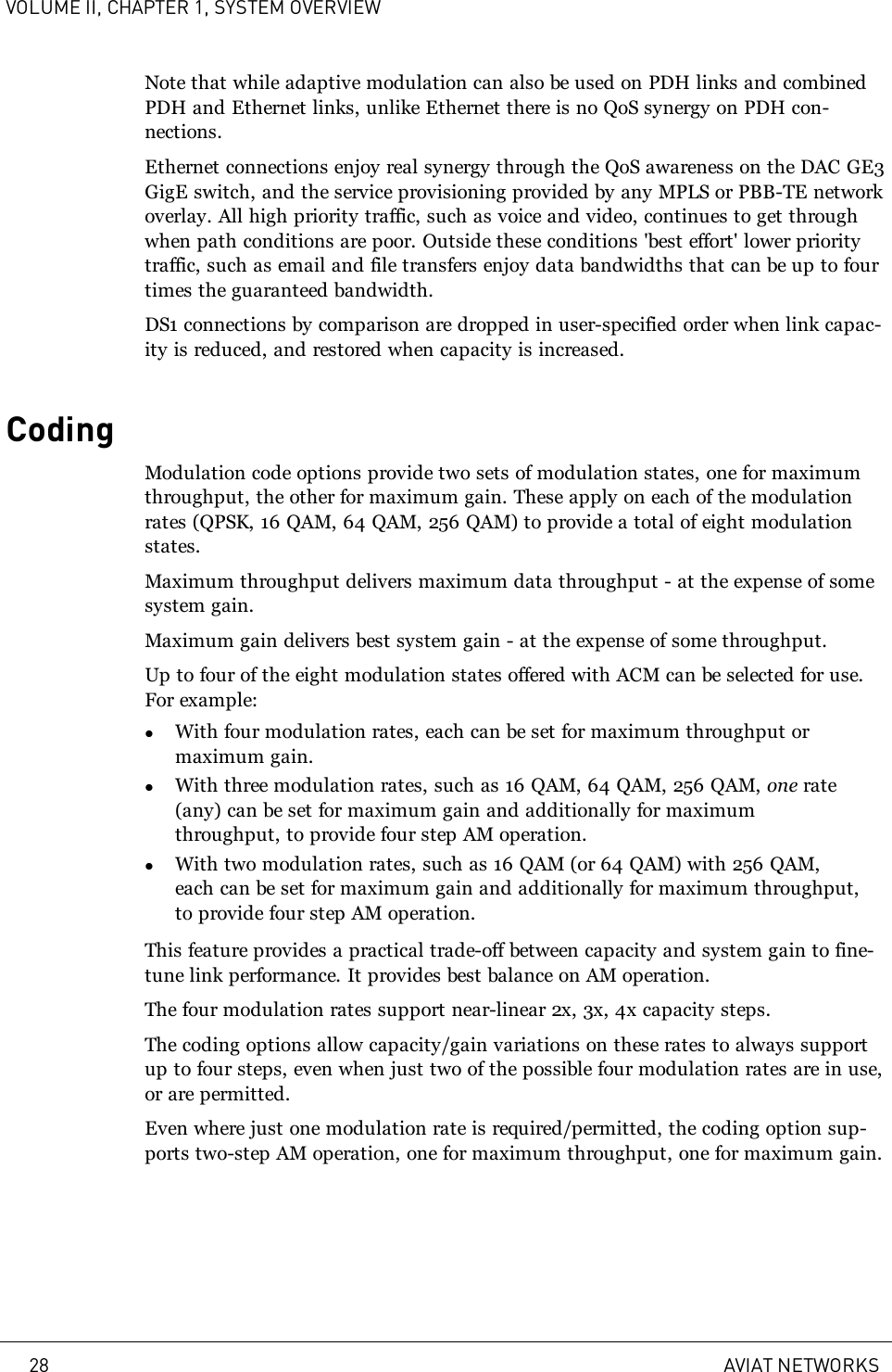 VOLUME II, CHAPTER 1, SYSTEM OVERVIEWNote that while adaptive modulation can also be used on PDH links and combinedPDH and Ethernet links, unlike Ethernet there is no QoS synergy on PDH con-nections.Ethernet connections enjoy real synergy through the QoS awareness on the DAC GE3GigE switch, and the service provisioning provided by any MPLS or PBB-TE networkoverlay. All high priority traffic, such as voice and video, continues to get throughwhen path conditions are poor. Outside these conditions &apos;best effort&apos; lower prioritytraffic, such as email and file transfers enjoy data bandwidths that can be up to fourtimes the guaranteed bandwidth.DS1 connections by comparison are dropped in user-specified order when link capac-ity is reduced, and restored when capacity is increased.CodingModulation code options provide two sets of modulation states, one for maximumthroughput, the other for maximum gain. These apply on each of the modulationrates (QPSK, 16 QAM, 64 QAM, 256 QAM) to provide a total of eight modulationstates.Maximum throughput delivers maximum data throughput - at the expense of somesystem gain.Maximum gain delivers best system gain - at the expense of some throughput.Up to four of the eight modulation states offered with ACM can be selected for use.For example:lWith four modulation rates, each can be set for maximum throughput ormaximum gain.lWith three modulation rates, such as 16 QAM, 64 QAM, 256 QAM, one rate(any) can be set for maximum gain and additionally for maximumthroughput, to provide four step AM operation.lWith two modulation rates, such as 16 QAM (or 64 QAM) with 256 QAM,each can be set for maximum gain and additionally for maximum throughput,to provide four step AM operation.This feature provides a practical trade-off between capacity and system gain to fine-tune link performance. It provides best balance on AM operation.The four modulation rates support near-linear 2x, 3x, 4x capacity steps.The coding options allow capacity/gain variations on these rates to always supportup to four steps, even when just two of the possible four modulation rates are in use,or are permitted.Even where just one modulation rate is required/permitted, the coding option sup-ports two-step AM operation, one for maximum throughput, one for maximum gain.28 AVIAT NETWORKS