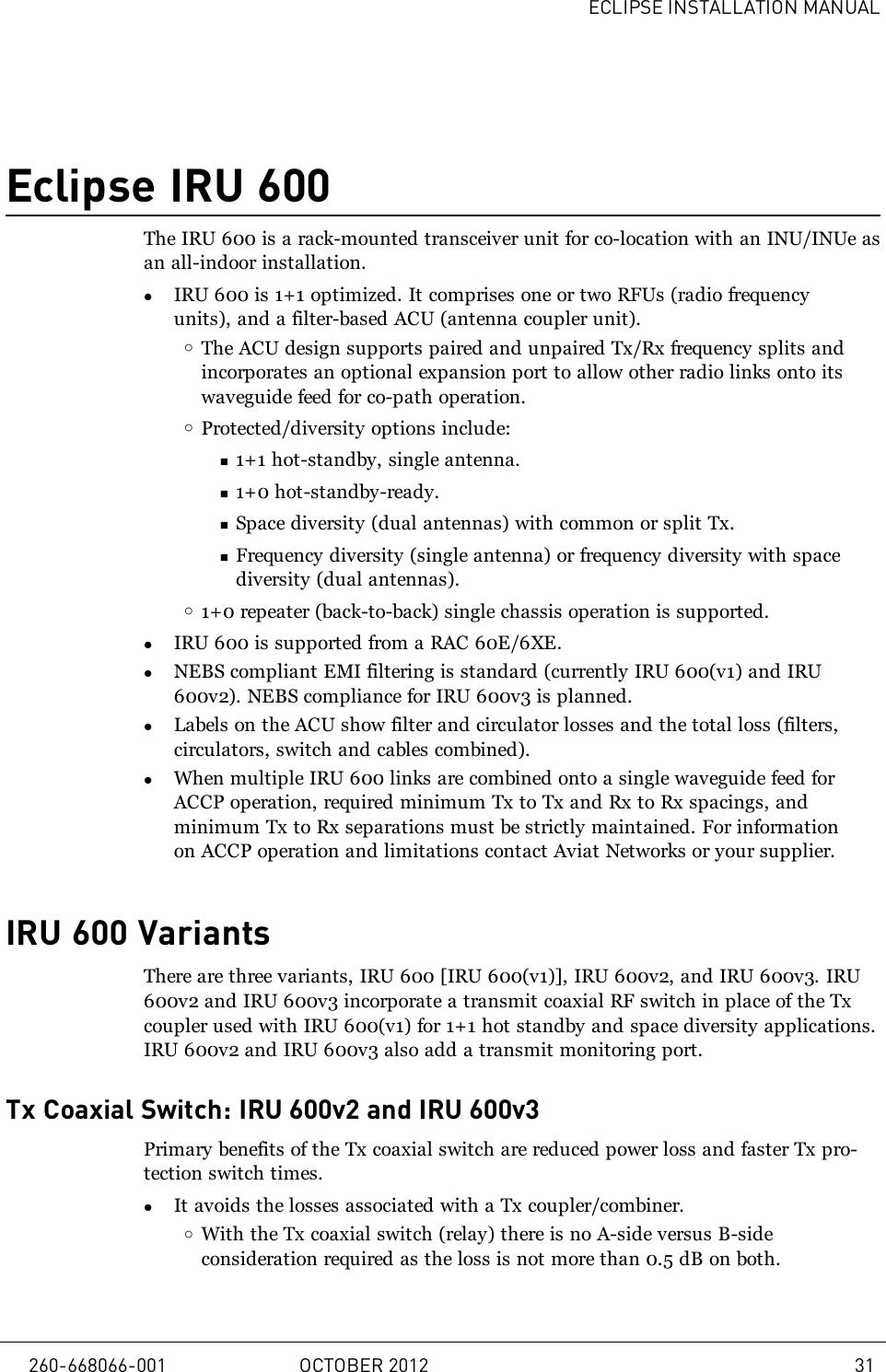 ECLIPSE INSTALLATION MANUALEclipse IRU 600The IRU 600 is a rack-mounted transceiver unit for co-location with an INU/INUe asan all-indoor installation.lIRU 600 is 1+1 optimized. It comprises one or two RFUs (radio frequencyunits), and a filter-based ACU (antenna coupler unit).oThe ACU design supports paired and unpaired Tx/Rx frequency splits andincorporates an optional expansion port to allow other radio links onto itswaveguide feed for co-path operation.oProtected/diversity options include:n1+1 hot-standby, single antenna.n1+0 hot-standby-ready.nSpace diversity (dual antennas) with common or split Tx.nFrequency diversity (single antenna) or frequency diversity with spacediversity (dual antennas).o1+0 repeater (back-to-back) single chassis operation is supported.lIRU 600 is supported from a RAC 60E/6XE.lNEBS compliant EMI filtering is standard (currently IRU 600(v1) and IRU600v2). NEBS compliance for IRU 600v3 is planned.lLabels on the ACU show filter and circulator losses and the total loss (filters,circulators, switch and cables combined).lWhen multiple IRU 600 links are combined onto a single waveguide feed forACCP operation, required minimum Tx to Tx and Rx to Rx spacings, andminimum Tx to Rx separations must be strictly maintained. For informationon ACCP operation and limitations contact Aviat Networks or your supplier.IRU 600 VariantsThere are three variants, IRU 600 [IRU 600(v1)], IRU 600v2, and IRU 600v3. IRU600v2 and IRU 600v3 incorporate a transmit coaxial RF switch in place of the Txcoupler used with IRU 600(v1) for 1+1 hot standby and space diversity applications.IRU 600v2 and IRU 600v3 also add a transmit monitoring port.Tx Coaxial Switch: IRU 600v2 and IRU 600v3Primary benefits of the Tx coaxial switch are reduced power loss and faster Tx pro-tection switch times.lIt avoids the losses associated with a Tx coupler/combiner.oWith the Tx coaxial switch (relay) there is no A-side versus B-sideconsideration required as the loss is not more than 0.5 dB on both.260-668066-001 OCTOBER 2012 31