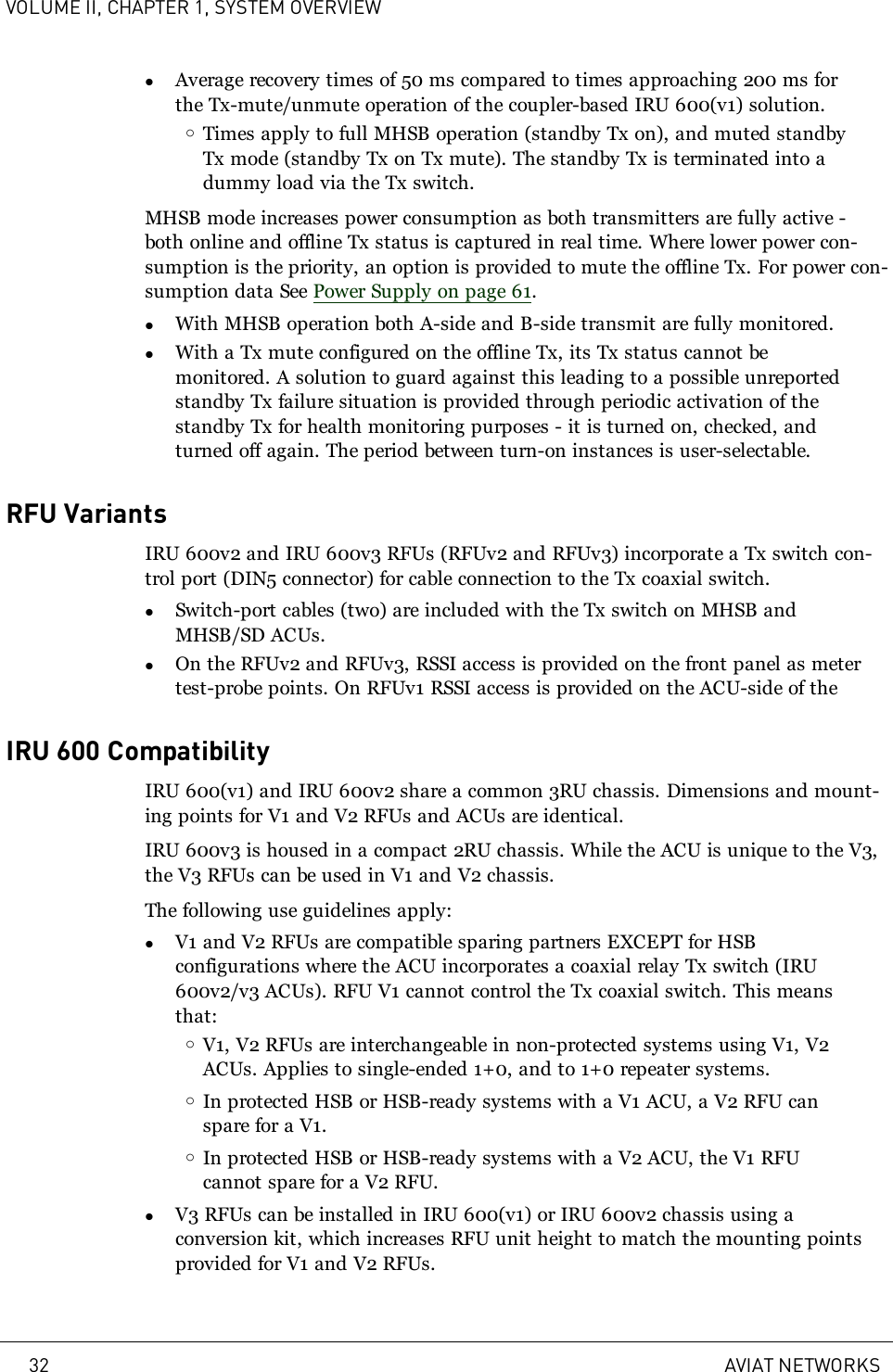 VOLUME II, CHAPTER 1, SYSTEM OVERVIEWlAverage recovery times of 50 ms compared to times approaching 200 ms forthe Tx-mute/unmute operation of the coupler-based IRU 600(v1) solution.oTimes apply to full MHSB operation (standby Tx on), and muted standbyTx mode (standby Tx on Tx mute). The standby Tx is terminated into adummy load via the Tx switch.MHSB mode increases power consumption as both transmitters are fully active -both online and offline Tx status is captured in real time. Where lower power con-sumption is the priority, an option is provided to mute the offline Tx. For power con-sumption data See Power Supply on page 61.lWith MHSB operation both A-side and B-side transmit are fully monitored.lWith a Tx mute configured on the offline Tx, its Tx status cannot bemonitored. A solution to guard against this leading to a possible unreportedstandby Tx failure situation is provided through periodic activation of thestandby Tx for health monitoring purposes - it is turned on, checked, andturned off again. The period between turn-on instances is user-selectable.RFU VariantsIRU 600v2 and IRU 600v3 RFUs (RFUv2 and RFUv3) incorporate a Tx switch con-trol port (DIN5 connector) for cable connection to the Tx coaxial switch.lSwitch-port cables (two) are included with the Tx switch on MHSB andMHSB/SD ACUs.lOn the RFUv2 and RFUv3, RSSI access is provided on the front panel as metertest-probe points. On RFUv1 RSSI access is provided on the ACU-side of theIRU 600 CompatibilityIRU 600(v1) and IRU 600v2 share a common 3RU chassis. Dimensions and mount-ing points for V1 and V2 RFUs and ACUs are identical.IRU 600v3 is housed in a compact 2RU chassis. While the ACU is unique to the V3,the V3 RFUs can be used in V1 and V2 chassis.The following use guidelines apply:lV1 and V2 RFUs are compatible sparing partners EXCEPT for HSBconfigurations where the ACU incorporates a coaxial relay Tx switch (IRU600v2/v3 ACUs). RFU V1 cannot control the Tx coaxial switch. This meansthat:oV1, V2 RFUs are interchangeable in non-protected systems using V1, V2ACUs. Applies to single-ended 1+0, and to 1+0 repeater systems.oIn protected HSB or HSB-ready systems with a V1 ACU, a V2 RFU canspare for a V1.oIn protected HSB or HSB-ready systems with a V2 ACU, the V1 RFUcannot spare for a V2 RFU.lV3 RFUs can be installed in IRU 600(v1) or IRU 600v2 chassis using aconversion kit, which increases RFU unit height to match the mounting pointsprovided for V1 and V2 RFUs.32 AVIAT NETWORKS