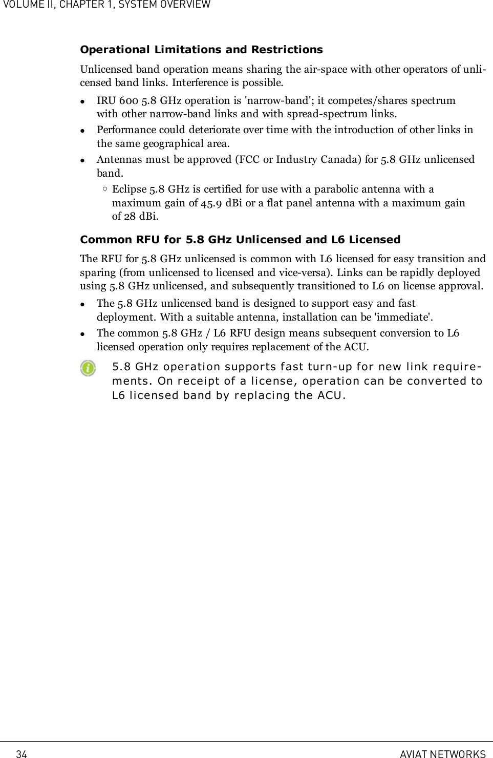 VOLUME II, CHAPTER 1, SYSTEM OVERVIEWOperational Limitations and RestrictionsUnlicensed band operation means sharing the air-space with other operators of unli-censed band links. Interference is possible.lIRU 600 5.8 GHz operation is &apos;narrow-band&apos;; it competes/shares spectrumwith other narrow-band links and with spread-spectrum links.lPerformance could deteriorate over time with the introduction of other links inthe same geographical area.lAntennas must be approved (FCC or Industry Canada) for 5.8 GHz unlicensedband.oEclipse 5.8 GHz is certified for use with a parabolic antenna with amaximum gain of 45.9 dBi or a flat panel antenna with a maximum gainof 28 dBi.Common RFU for 5.8 GHz Unlicensed and L6 LicensedThe RFU for 5.8 GHz unlicensed is common with L6 licensed for easy transition andsparing (from unlicensed to licensed and vice-versa). Links can be rapidly deployedusing 5.8 GHz unlicensed, and subsequently transitioned to L6 on license approval.lThe 5.8 GHz unlicensed band is designed to support easy and fastdeployment. With a suitable antenna, installation can be &apos;immediate&apos;.lThe common 5.8 GHz / L6 RFU design means subsequent conversion to L6licensed operation only requires replacement of the ACU.5.8 GHz operation suppor ts fast turn-up for new link requi r e-ments. On receipt of a license, operation can be converted toL6 licensed band by replacing the ACU.34 AVIAT NETWORKS