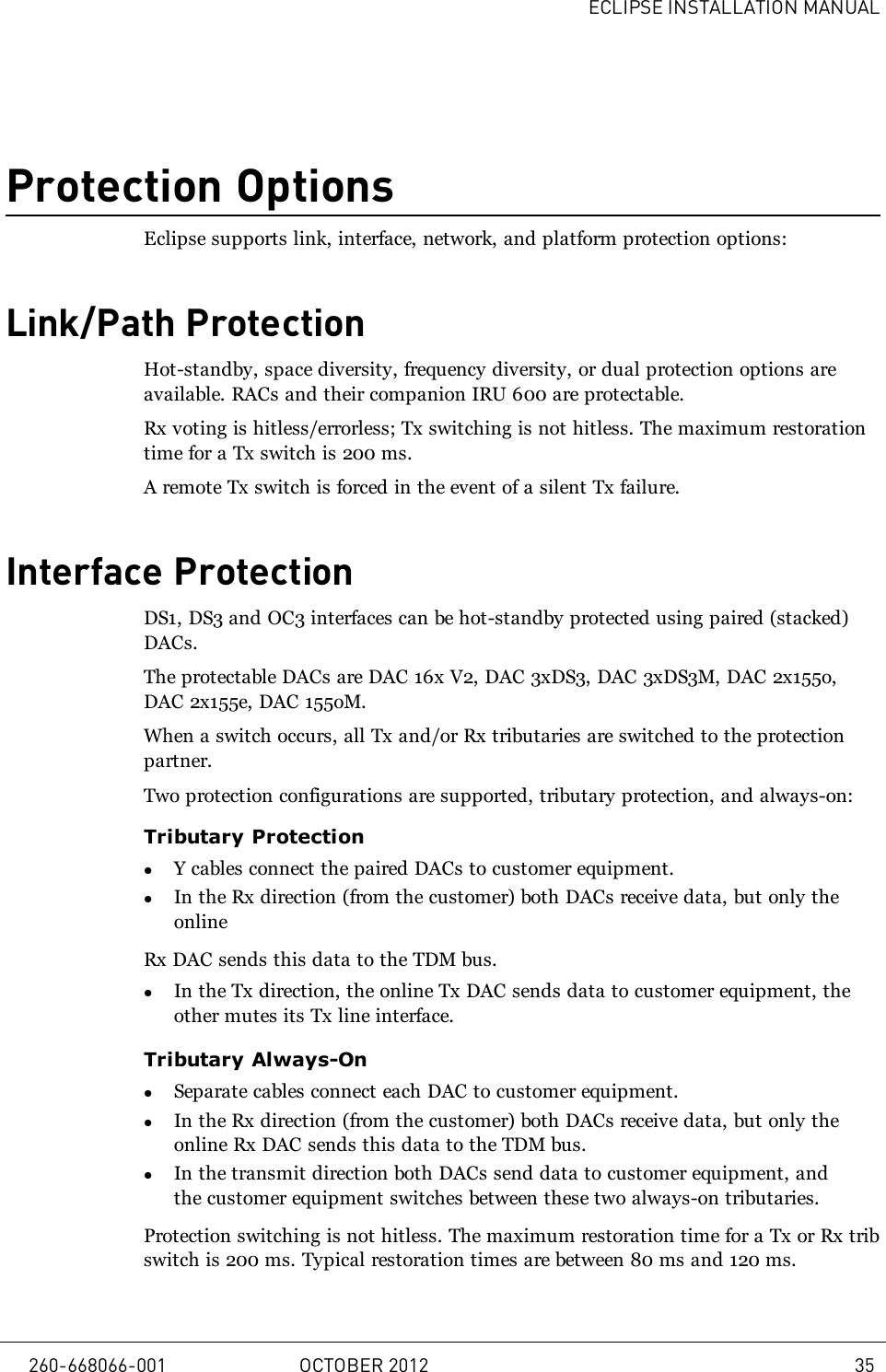 ECLIPSE INSTALLATION MANUALProtection OptionsEclipse supports link, interface, network, and platform protection options:Link/Path ProtectionHot-standby, space diversity, frequency diversity, or dual protection options areavailable. RACs and their companion IRU 600 are protectable.Rx voting is hitless/errorless; Tx switching is not hitless. The maximum restorationtime for a Tx switch is 200 ms.A remote Tx switch is forced in the event of a silent Tx failure.Interface ProtectionDS1, DS3 and OC3 interfaces can be hot-standby protected using paired (stacked)DACs.The protectable DACs are DAC 16x V2, DAC 3xDS3, DAC 3xDS3M, DAC 2x155o,DAC 2x155e, DAC 155oM.When a switch occurs, all Tx and/or Rx tributaries are switched to the protectionpartner.Two protection configurations are supported, tributary protection, and always-on:Tributary ProtectionlY cables connect the paired DACs to customer equipment.lIn the Rx direction (from the customer) both DACs receive data, but only theonlineRx DAC sends this data to the TDM bus.lIn the Tx direction, the online Tx DAC sends data to customer equipment, theother mutes its Tx line interface.Tributary Always-OnlSeparate cables connect each DAC to customer equipment.lIn the Rx direction (from the customer) both DACs receive data, but only theonline Rx DAC sends this data to the TDM bus.lIn the transmit direction both DACs send data to customer equipment, andthe customer equipment switches between these two always-on tributaries.Protection switching is not hitless. The maximum restoration time for a Tx or Rx tribswitch is 200 ms. Typical restoration times are between 80 ms and 120 ms.260-668066-001 OCTOBER 2012 35