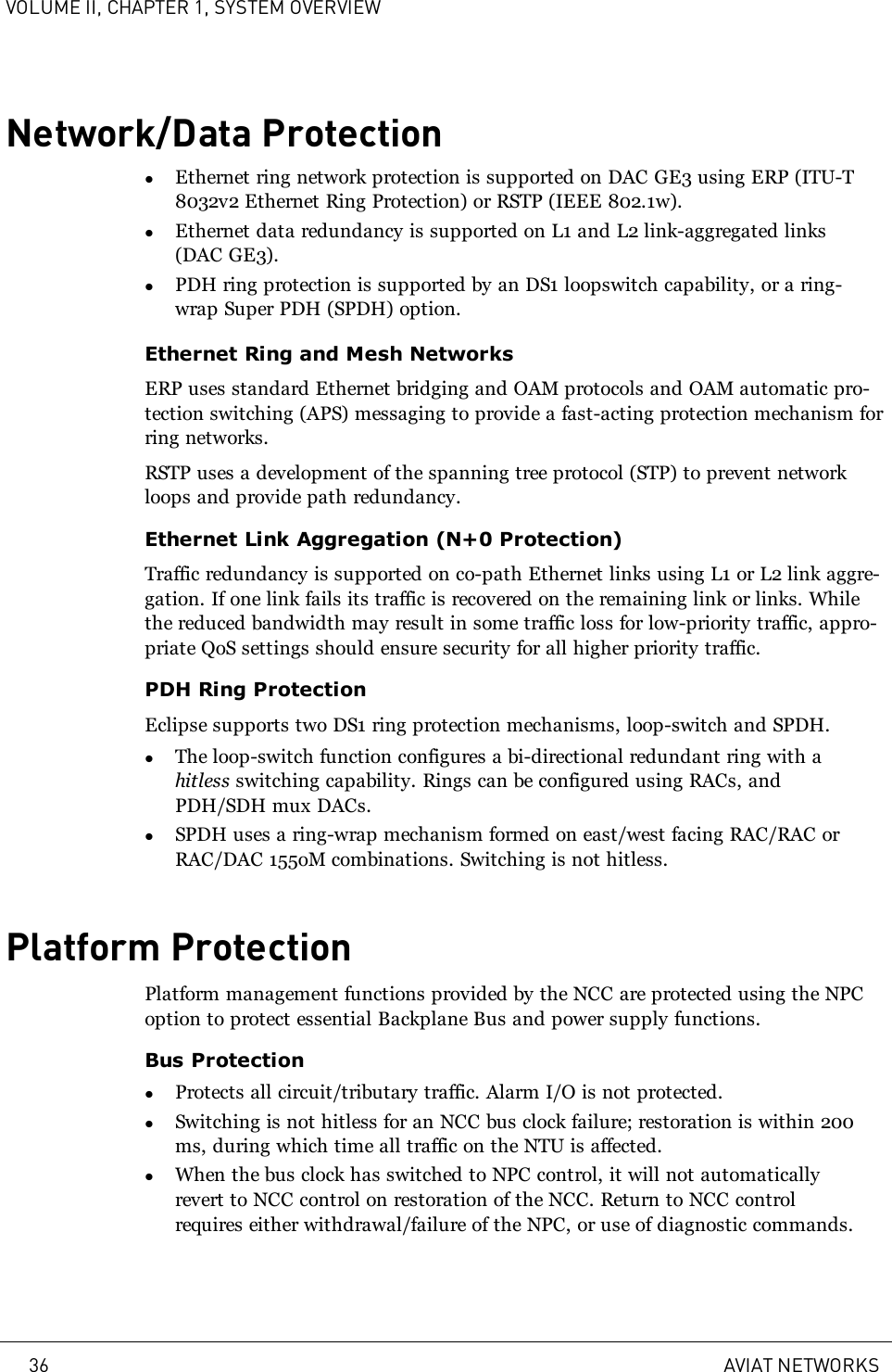 VOLUME II, CHAPTER 1, SYSTEM OVERVIEWNetwork/Data ProtectionlEthernet ring network protection is supported on DAC GE3 using ERP (ITU-T8032v2 Ethernet Ring Protection) or RSTP (IEEE 802.1w).lEthernet data redundancy is supported on L1 and L2 link-aggregated links(DAC GE3).lPDH ring protection is supported by an DS1 loopswitch capability, or a ring-wrap Super PDH (SPDH) option.Ethernet Ring and Mesh NetworksERP uses standard Ethernet bridging and OAM protocols and OAM automatic pro-tection switching (APS) messaging to provide a fast-acting protection mechanism forring networks.RSTP uses a development of the spanning tree protocol (STP) to prevent networkloops and provide path redundancy.Ethernet Link Aggregation (N+0 Protection)Traffic redundancy is supported on co-path Ethernet links using L1 or L2 link aggre-gation. If one link fails its traffic is recovered on the remaining link or links. Whilethe reduced bandwidth may result in some traffic loss for low-priority traffic, appro-priate QoS settings should ensure security for all higher priority traffic.PDH Ring ProtectionEclipse supports two DS1 ring protection mechanisms, loop-switch and SPDH.lThe loop-switch function configures a bi-directional redundant ring with ahitless switching capability. Rings can be configured using RACs, andPDH/SDH mux DACs.lSPDH uses a ring-wrap mechanism formed on east/west facing RAC/RAC orRAC/DAC 155oM combinations. Switching is not hitless.Platform ProtectionPlatform management functions provided by the NCC are protected using the NPCoption to protect essential Backplane Bus and power supply functions.Bus ProtectionlProtects all circuit/tributary traffic. Alarm I/O is not protected.lSwitching is not hitless for an NCC bus clock failure; restoration is within 200ms, during which time all traffic on the NTU is affected.lWhen the bus clock has switched to NPC control, it will not automaticallyrevert to NCC control on restoration of the NCC. Return to NCC controlrequires either withdrawal/failure of the NPC, or use of diagnostic commands.36 AVIAT NETWORKS