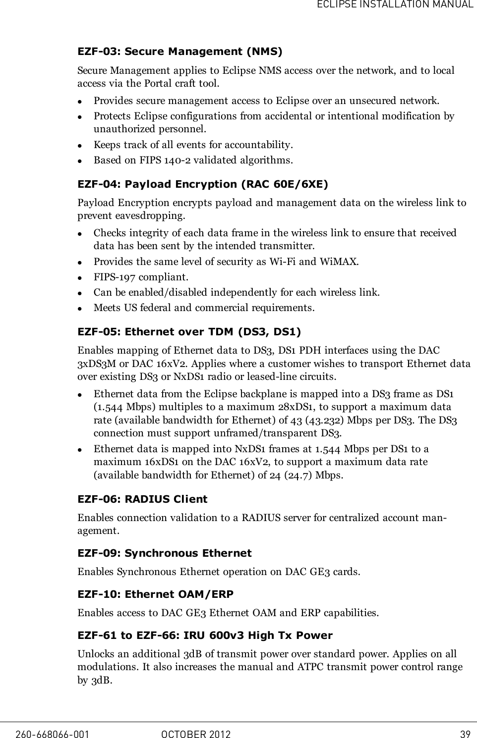ECLIPSE INSTALLATION MANUALEZF-03: Secure Management (NMS)Secure Management applies to Eclipse NMS access over the network, and to localaccess via the Portal craft tool.lProvides secure management access to Eclipse over an unsecured network.lProtects Eclipse configurations from accidental or intentional modification byunauthorized personnel.lKeeps track of all events for accountability.lBased on FIPS 140-2 validated algorithms.EZF-04: Payload Encryption (RAC 60E/6XE)Payload Encryption encrypts payload and management data on the wireless link toprevent eavesdropping.lChecks integrity of each data frame in the wireless link to ensure that receiveddata has been sent by the intended transmitter.lProvides the same level of security as Wi-Fi and WiMAX.lFIPS-197 compliant.lCan be enabled/disabled independently for each wireless link.lMeets US federal and commercial requirements.EZF-05: Ethernet over TDM (DS3, DS1)Enables mapping of Ethernet data to DS3, DS1 PDH interfaces using the DAC3xDS3M or DAC 16xV2. Applies where a customer wishes to transport Ethernet dataover existing DS3 or NxDS1 radio or leased-line circuits.lEthernet data from the Eclipse backplane is mapped into a DS3 frame as DS1(1.544 Mbps) multiples to a maximum 28xDS1, to support a maximum datarate (available bandwidth for Ethernet) of 43 (43.232) Mbps per DS3. The DS3connection must support unframed/transparent DS3.lEthernet data is mapped into NxDS1 frames at 1.544 Mbps per DS1 to amaximum 16xDS1 on the DAC 16xV2, to support a maximum data rate(available bandwidth for Ethernet) of 24 (24.7) Mbps.EZF-06: RADIUS ClientEnables connection validation to a RADIUS server for centralized account man-agement.EZF-09: Synchronous EthernetEnables Synchronous Ethernet operation on DAC GE3 cards.EZF-10: Ethernet OAM/ERPEnables access to DAC GE3 Ethernet OAM and ERP capabilities.EZF-61 to EZF-66: IRU 600v3 High Tx PowerUnlocks an additional 3dB of transmit power over standard power. Applies on allmodulations. It also increases the manual and ATPC transmit power control rangeby 3dB.260-668066-001 OCTOBER 2012 39