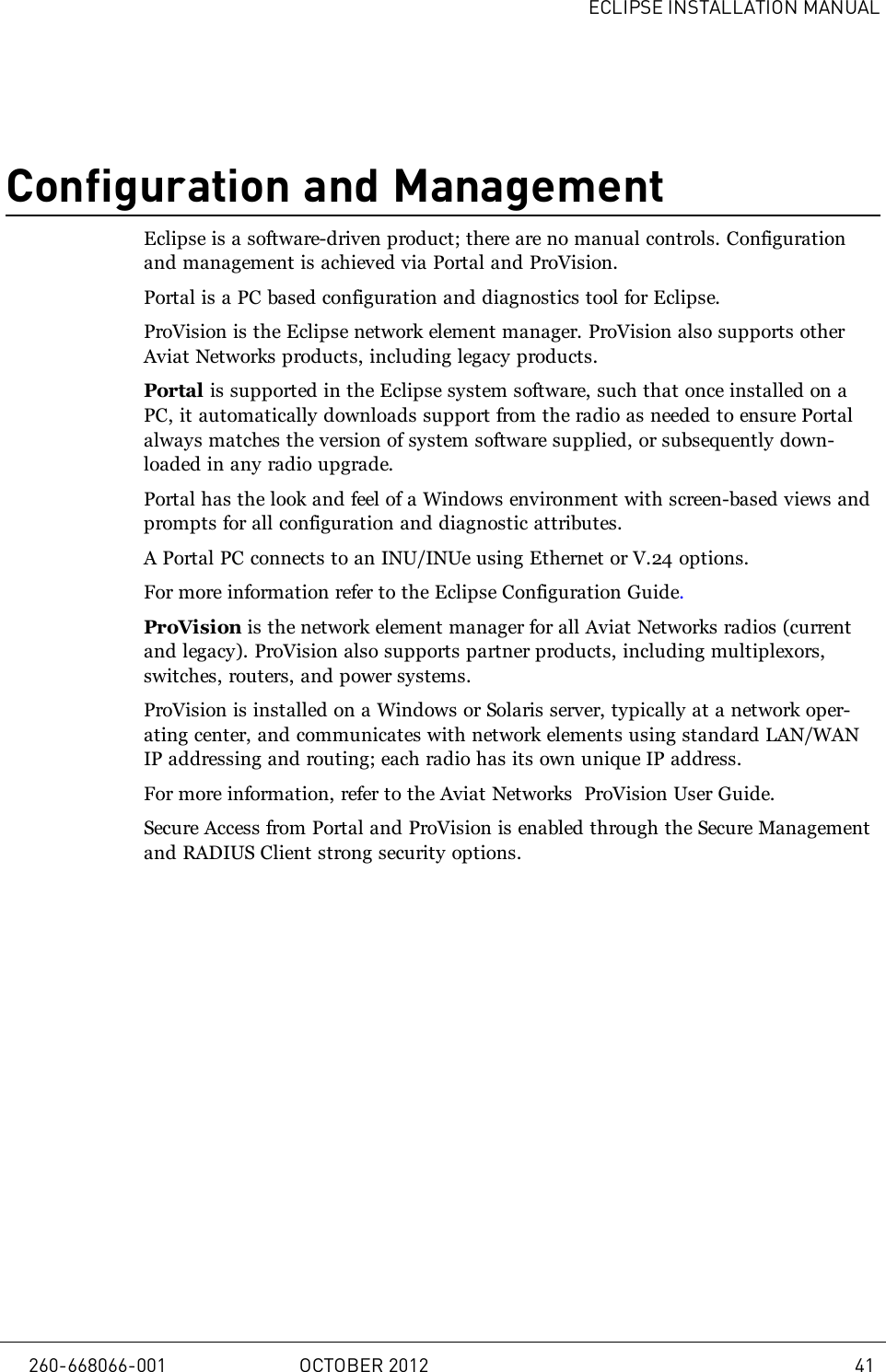 ECLIPSE INSTALLATION MANUALConfiguration and ManagementEclipse is a software-driven product; there are no manual controls. Configurationand management is achieved via Portal and ProVision.Portal is a PC based configuration and diagnostics tool for Eclipse.ProVision is the Eclipse network element manager. ProVision also supports otherAviat Networks products, including legacy products.Portal is supported in the Eclipse system software, such that once installed on aPC, it automatically downloads support from the radio as needed to ensure Portalalways matches the version of system software supplied, or subsequently down-loaded in any radio upgrade.Portal has the look and feel of a Windows environment with screen-based views andprompts for all configuration and diagnostic attributes.A Portal PC connects to an INU/INUe using Ethernet or V.24 options.For more information refer to the Eclipse Configuration Guide.ProVision is the network element manager for all Aviat Networks radios (currentand legacy). ProVision also supports partner products, including multiplexors,switches, routers, and power systems.ProVision is installed on a Windows or Solaris server, typically at a network oper-ating center, and communicates with network elements using standard LAN/WANIP addressing and routing; each radio has its own unique IP address.For more information, refer to the Aviat Networks ProVision User Guide.Secure Access from Portal and ProVision is enabled through the Secure Managementand RADIUS Client strong security options.260-668066-001 OCTOBER 2012 41