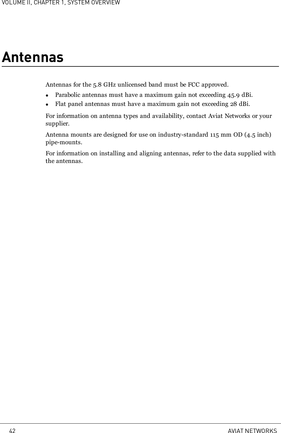 VOLUME II, CHAPTER 1, SYSTEM OVERVIEWAntennasAntennas for the 5.8 GHz unlicensed band must be FCC approved.lParabolic antennas must have a maximum gain not exceeding 45.9 dBi.lFlat panel antennas must have a maximum gain not exceeding 28 dBi.For information on antenna types and availability, contact Aviat Networks or yoursupplier.Antenna mounts are designed for use on industry-standard 115 mm OD (4.5 inch)pipe-mounts.For information on installing and aligning antennas, refer to the data supplied withthe antennas.42 AVIAT NETWORKS