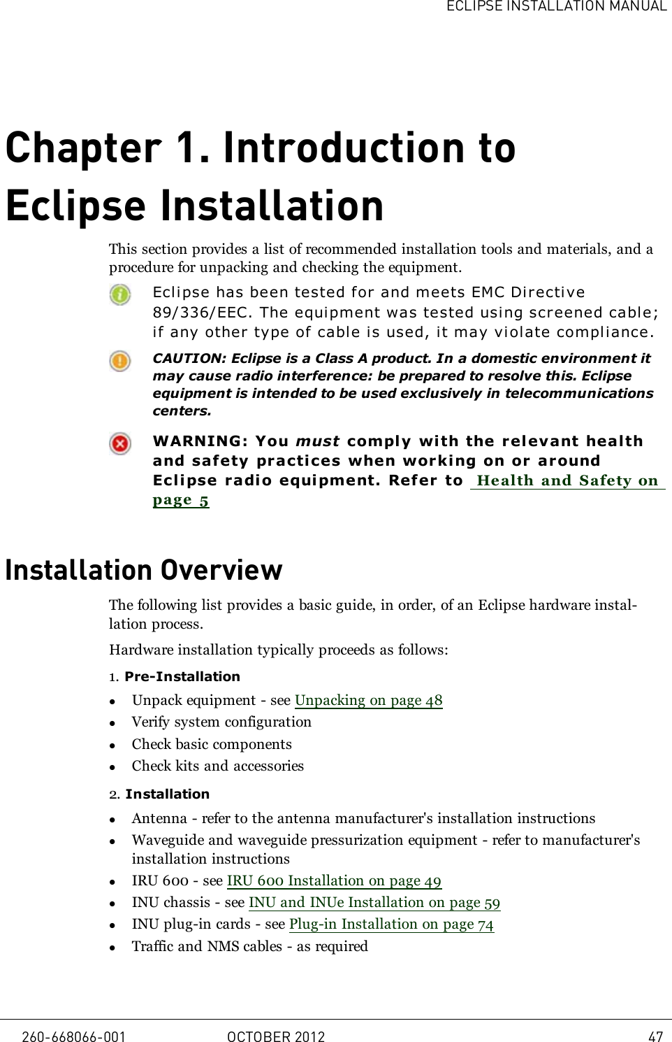 ECLIPSE INSTALLATION MANUALChapter 1. Introduction toEclipse InstallationThis section provides a list of recommended installation tools and materials, and aprocedure for unpacking and checking the equipment.Eclipse has been tested for and meets EMC Di r ective89/336/EEC. The equipment was tested using screened cable;if any other type of cable is used, it may violate compl iance.CAUTION: Eclipse is a Class A product. In a domestic environment itmay cause radio interference: be prepared to resolve this. Eclipseequipment is intended to be used exclusively in telecommunicationscenters.WARNING: You must comply wi th the relevant healthand safety practices when wor king on or ar oundEclipse radi o equi pment. Refer to Health and Safety onpage 5Installation OverviewThe following list provides a basic guide, in order, of an Eclipse hardware instal-lation process.Hardware installation typically proceeds as follows:1. Pre-InstallationlUnpack equipment - see Unpacking on page 48lVerify system configurationlCheck basic componentslCheck kits and accessories2. InstallationlAntenna - refer to the antenna manufacturer&apos;s installation instructionslWaveguide and waveguide pressurization equipment - refer to manufacturer&apos;sinstallation instructionslIRU 600 - see IRU 600 Installation on page 49lINU chassis - see INU and INUe Installation on page 59lINU plug-in cards - see Plug-in Installation on page 74lTraffic and NMS cables - as required260-668066-001 OCTOBER 2012 47