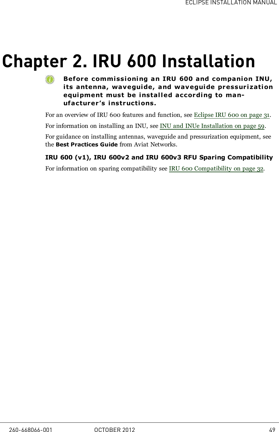 ECLIPSE INSTALLATION MANUALChapter 2. IRU 600 InstallationBefore commi ssi oni ng an IRU 600 and companion INU,its antenna, wavegui de, and waveguide pressurizationequi pment must be i nstalled accordi ng to man-ufacturer’s instr ucti ons.For an overview of IRU 600 features and function, see Eclipse IRU 600 on page 31.For information on installing an INU, see INU and INUe Installation on page 59.For guidance on installing antennas, waveguide and pressurization equipment, seethe Best Practices Guide from Aviat Networks.IRU 600 (v1), IRU 600v2 and IRU 600v3 RFU Sparing CompatibilityFor information on sparing compatibility see IRU 600 Compatibility on page 32.260-668066-001 OCTOBER 2012 49