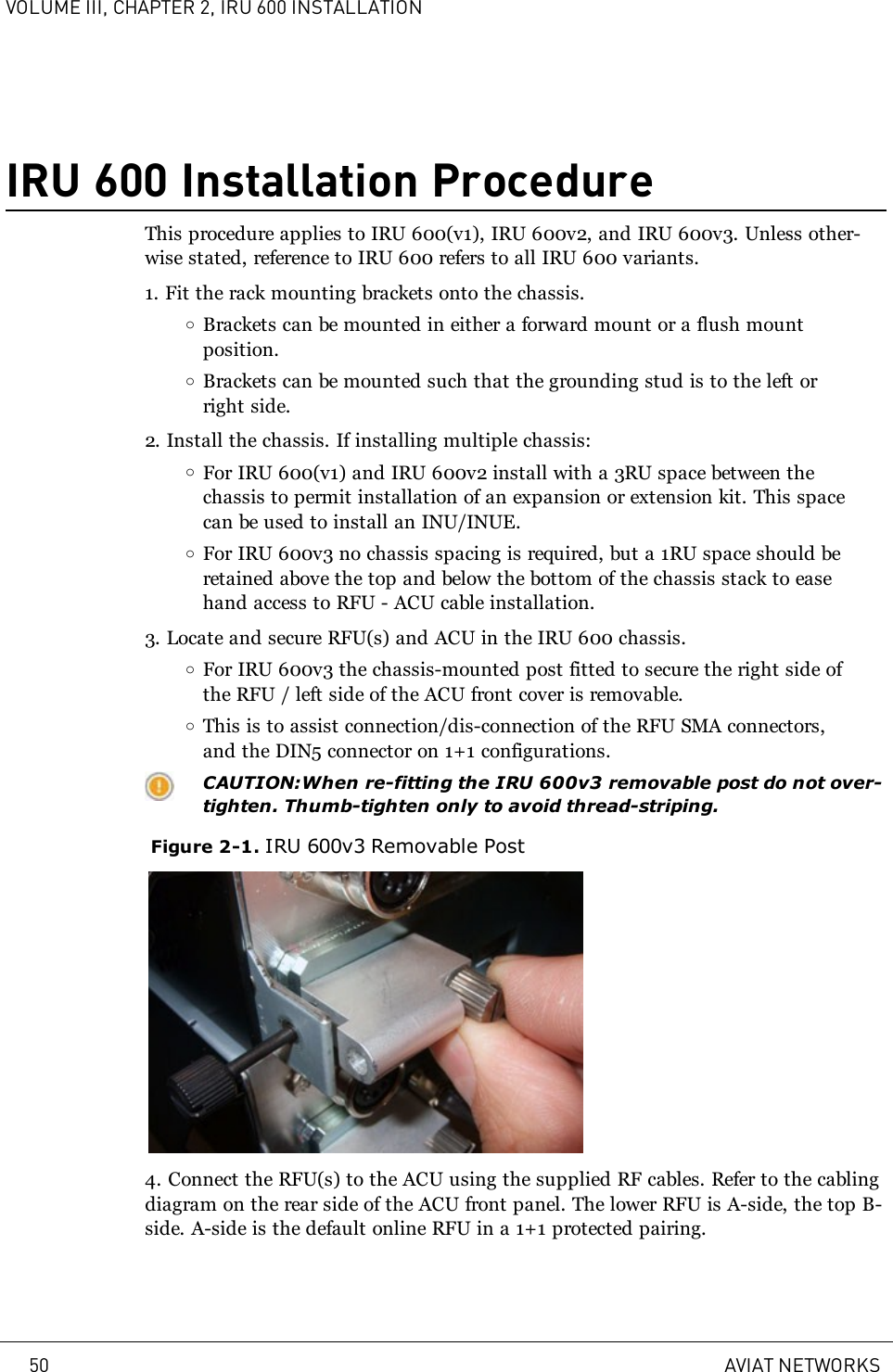 VOLUME III, CHAPTER 2, IRU 600 INSTALLATIONIRU 600 Installation ProcedureThis procedure applies to IRU 600(v1), IRU 600v2, and IRU 600v3. Unless other-wise stated, reference to IRU 600 refers to all IRU 600 variants.1. Fit the rack mounting brackets onto the chassis.oBrackets can be mounted in either a forward mount or a flush mountposition.oBrackets can be mounted such that the grounding stud is to the left orright side.2. Install the chassis. If installing multiple chassis:oFor IRU 600(v1) and IRU 600v2 install with a 3RU space between thechassis to permit installation of an expansion or extension kit. This spacecan be used to install an INU/INUE.oFor IRU 600v3 no chassis spacing is required, but a 1RU space should beretained above the top and below the bottom of the chassis stack to easehand access to RFU - ACU cable installation.3. Locate and secure RFU(s) and ACU in the IRU 600 chassis.oFor IRU 600v3 the chassis-mounted post fitted to secure the right side ofthe RFU / left side of the ACU front cover is removable.oThis is to assist connection/dis-connection of the RFU SMA connectors,and the DIN5 connector on 1+1 configurations.CAUTION:When re-fitting the IRU 600v3 removable post do not over-tighten. Thumb-tighten only to avoid thread-striping.Figure 2-1. IRU 600v3 Removable Post4. Connect the RFU(s) to the ACU using the supplied RF cables. Refer to the cablingdiagram on the rear side of the ACU front panel. The lower RFU is A-side, the top B-side. A-side is the default online RFU in a 1+1 protected pairing.50 AVIAT NETWORKS