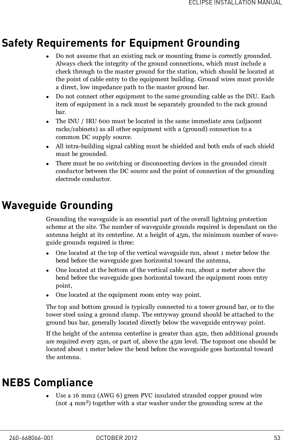 ECLIPSE INSTALLATION MANUALSafety Requirements for Equipment GroundinglDo not assume that an existing rack or mounting frame is correctly grounded.Always check the integrity of the ground connections, which must include acheck through to the master ground for the station, which should be located atthe point of cable entry to the equipment building. Ground wires must providea direct, low impedance path to the master ground bar.lDo not connect other equipment to the same grounding cable as the INU. Eachitem of equipment in a rack must be separately grounded to the rack groundbar.lThe INU / IRU 600 must be located in the same immediate area (adjacentracks/cabinets) as all other equipment with a (ground) connection to acommon DC supply source.lAll intra-building signal cabling must be shielded and both ends of each shieldmust be grounded.lThere must be no switching or disconnecting devices in the grounded circuitconductor between the DC source and the point of connection of the groundingelectrode conductor.Waveguide GroundingGrounding the waveguide is an essential part of the overall lightning protectionscheme at the site. The number of waveguide grounds required is dependant on theantenna height at its centerline. At a height of 45m, the minimum number of wave-guide grounds required is three:lOne located at the top of the vertical waveguide run, about 1 meter below thebend before the waveguide goes horizontal toward the antenna,lOne located at the bottom of the vertical cable run, about a meter above thebend before the waveguide goes horizontal toward the equipment room entrypoint,lOne located at the equipment room entry way point.The top and bottom ground is typically connected to a tower ground bar, or to thetower steel using a ground clamp. The entryway ground should be attached to theground bus bar, generally located directly below the waveguide entryway point.If the height of the antenna centerline is greater than 45m, then additional groundsare required every 25m, or part of, above the 45m level. The topmost one should belocated about 1 meter below the bend before the waveguide goes horizontal towardthe antenna.NEBS CompliancelUse a 16 mm2 (AWG 6) green PVC insulated stranded copper ground wire(not 4 mm2) together with a star washer under the grounding screw at the260-668066-001 OCTOBER 2012 53