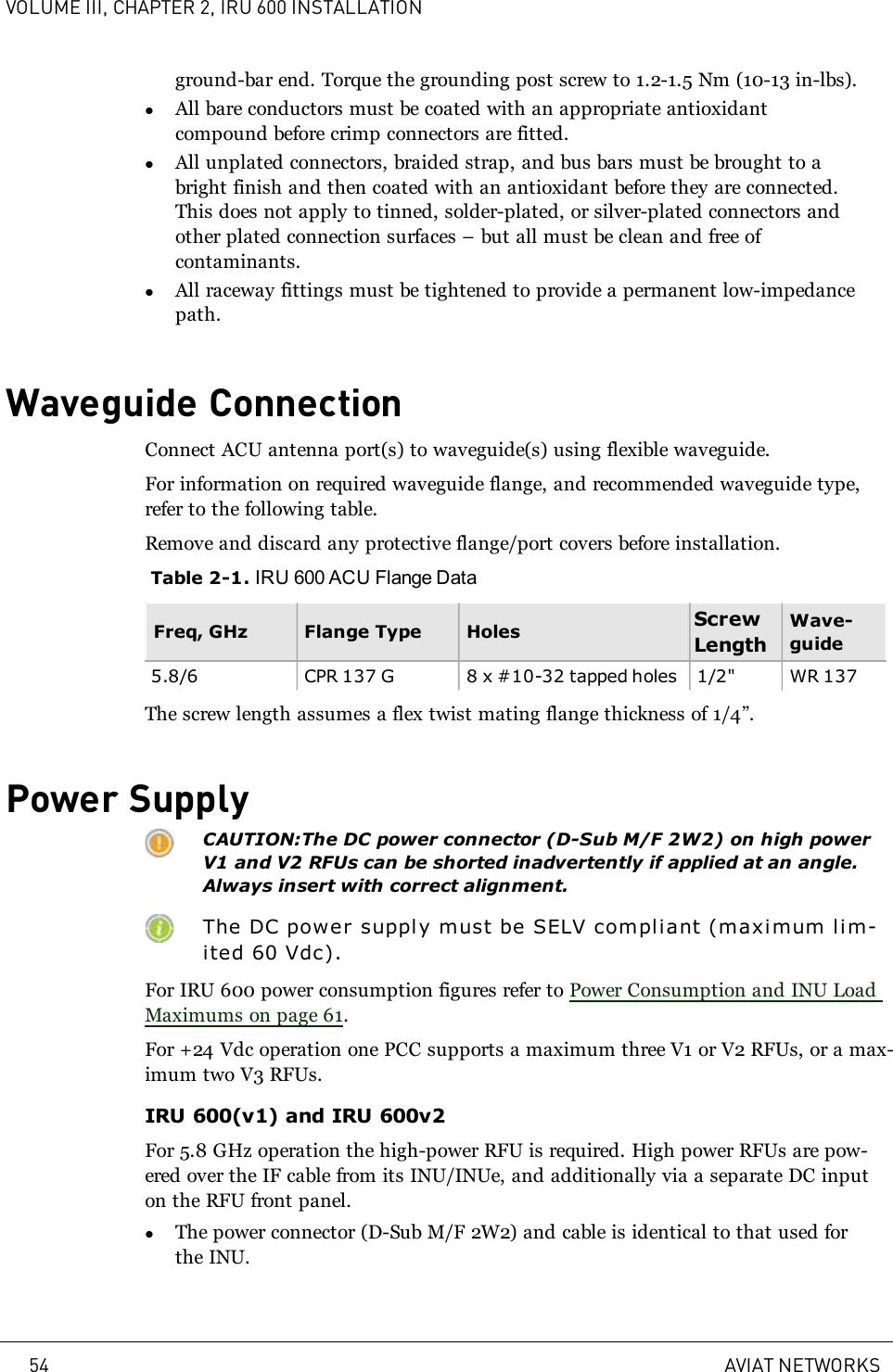 VOLUME III, CHAPTER 2, IRU 600 INSTALLATIONground-bar end. Torque the grounding post screw to 1.2-1.5 Nm (10-13 in-lbs).lAll bare conductors must be coated with an appropriate antioxidantcompound before crimp connectors are fitted.lAll unplated connectors, braided strap, and bus bars must be brought to abright finish and then coated with an antioxidant before they are connected.This does not apply to tinned, solder-plated, or silver-plated connectors andother plated connection surfaces – but all must be clean and free ofcontaminants.lAll raceway fittings must be tightened to provide a permanent low-impedancepath.Waveguide ConnectionConnect ACU antenna port(s) to waveguide(s) using flexible waveguide.For information on required waveguide flange, and recommended waveguide type,refer to the following table.Remove and discard any protective flange/port covers before installation.Table 2-1. IRU 600 ACU Flange DataFreq, GHz Flange Type Holes ScrewLengthWave-guide5.8/6 CPR 137 G 8 x #10-32 tapped holes 1/2&quot; WR 137The screw length assumes a flex twist mating flange thickness of 1/4”.Power SupplyCAUTION:The DC power connector (D-Sub M/F 2W2) on high powerV1 and V2 RFUs can be shorted inadvertently if applied at an angle.Always insert with correct alignment.The DC power supply must be SELV compliant (maximum lim-ited 60 Vdc).For IRU 600 power consumption figures refer to Power Consumption and INU LoadMaximums on page 61.For +24 Vdc operation one PCC supports a maximum three V1 or V2 RFUs, or a max-imum two V3 RFUs.IRU 600(v1) and IRU 600v2For 5.8 GHz operation the high-power RFU is required. High power RFUs are pow-ered over the IF cable from its INU/INUe, and additionally via a separate DC inputon the RFU front panel.lThe power connector (D-Sub M/F 2W2) and cable is identical to that used forthe INU.54 AVIAT NETWORKS