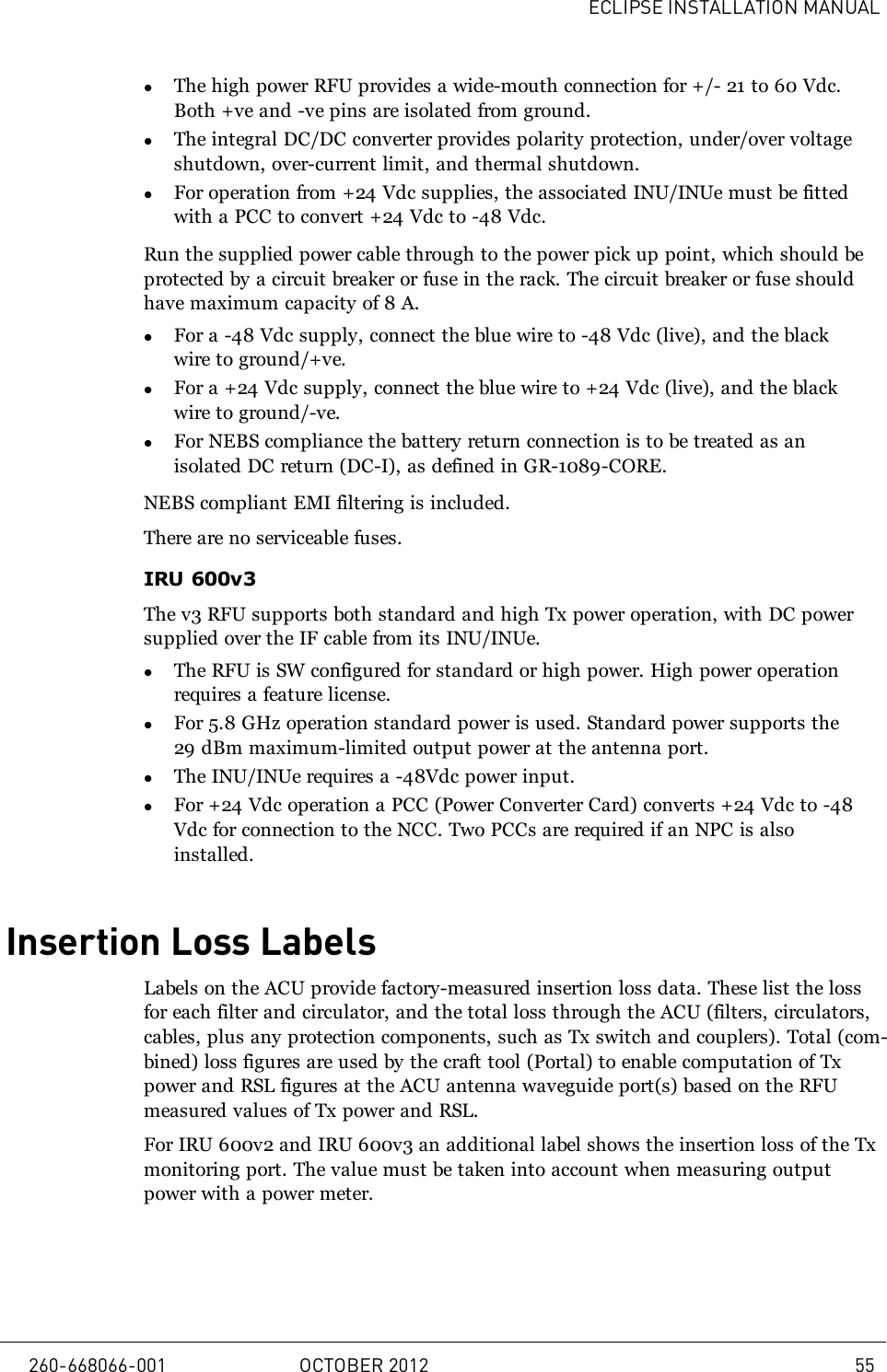 ECLIPSE INSTALLATION MANUALlThe high power RFU provides a wide-mouth connection for +/- 21 to 60 Vdc.Both +ve and -ve pins are isolated from ground.lThe integral DC/DC converter provides polarity protection, under/over voltageshutdown, over-current limit, and thermal shutdown.lFor operation from +24 Vdc supplies, the associated INU/INUe must be fittedwith a PCC to convert +24 Vdc to -48 Vdc.Run the supplied power cable through to the power pick up point, which should beprotected by a circuit breaker or fuse in the rack. The circuit breaker or fuse shouldhave maximum capacity of 8 A.lFor a -48 Vdc supply, connect the blue wire to -48 Vdc (live), and the blackwire to ground/+ve.lFor a +24 Vdc supply, connect the blue wire to +24 Vdc (live), and the blackwire to ground/-ve.lFor NEBS compliance the battery return connection is to be treated as anisolated DC return (DC-I), as defined in GR-1089-CORE.NEBS compliant EMI filtering is included.There are no serviceable fuses.IRU 600v3The v3 RFU supports both standard and high Tx power operation, with DC powersupplied over the IF cable from its INU/INUe.lThe RFU is SW configured for standard or high power. High power operationrequires a feature license.lFor 5.8 GHz operation standard power is used. Standard power supports the29 dBm maximum-limited output power at the antenna port.lThe INU/INUe requires a -48Vdc power input.lFor +24 Vdc operation a PCC (Power Converter Card) converts +24 Vdc to -48Vdc for connection to the NCC. Two PCCs are required if an NPC is alsoinstalled.Insertion Loss LabelsLabels on the ACU provide factory-measured insertion loss data. These list the lossfor each filter and circulator, and the total loss through the ACU (filters, circulators,cables, plus any protection components, such as Tx switch and couplers). Total (com-bined) loss figures are used by the craft tool (Portal) to enable computation of Txpower and RSL figures at the ACU antenna waveguide port(s) based on the RFUmeasured values of Tx power and RSL.For IRU 600v2 and IRU 600v3 an additional label shows the insertion loss of the Txmonitoring port. The value must be taken into account when measuring outputpower with a power meter.260-668066-001 OCTOBER 2012 55