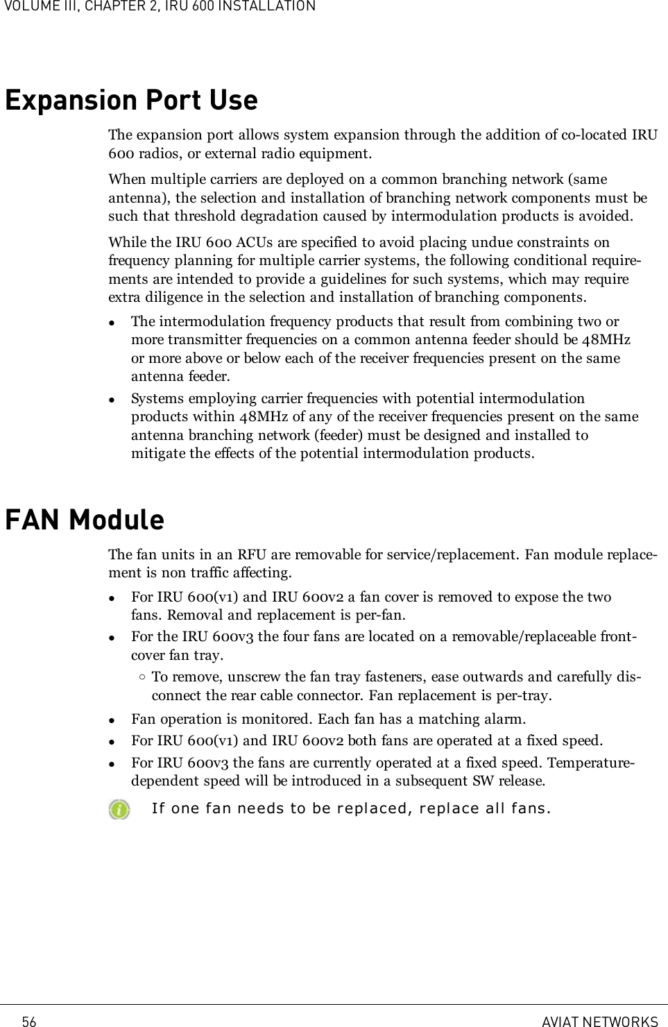 VOLUME III, CHAPTER 2, IRU 600 INSTALLATIONExpansion Port UseThe expansion port allows system expansion through the addition of co-located IRU600 radios, or external radio equipment.When multiple carriers are deployed on a common branching network (sameantenna), the selection and installation of branching network components must besuch that threshold degradation caused by intermodulation products is avoided.While the IRU 600 ACUs are specified to avoid placing undue constraints onfrequency planning for multiple carrier systems, the following conditional require-ments are intended to provide a guidelines for such systems, which may requireextra diligence in the selection and installation of branching components.lThe intermodulation frequency products that result from combining two ormore transmitter frequencies on a common antenna feeder should be 48MHzor more above or below each of the receiver frequencies present on the sameantenna feeder.lSystems employing carrier frequencies with potential intermodulationproducts within 48MHz of any of the receiver frequencies present on the sameantenna branching network (feeder) must be designed and installed tomitigate the effects of the potential intermodulation products.FAN ModuleThe fan units in an RFU are removable for service/replacement. Fan module replace-ment is non traffic affecting.lFor IRU 600(v1) and IRU 600v2 a fan cover is removed to expose the twofans. Removal and replacement is per-fan.lFor the IRU 600v3 the four fans are located on a removable/replaceable front-cover fan tray.oTo remove, unscrew the fan tray fasteners, ease outwards and carefully dis-connect the rear cable connector. Fan replacement is per-tray.lFan operation is monitored. Each fan has a matching alarm.lFor IRU 600(v1) and IRU 600v2 both fans are operated at a fixed speed.lFor IRU 600v3 the fans are currently operated at a fixed speed. Temperature-dependent speed will be introduced in a subsequent SW release.If one fan needs to be replaced, replace all fans.56 AVIAT NETWORKS