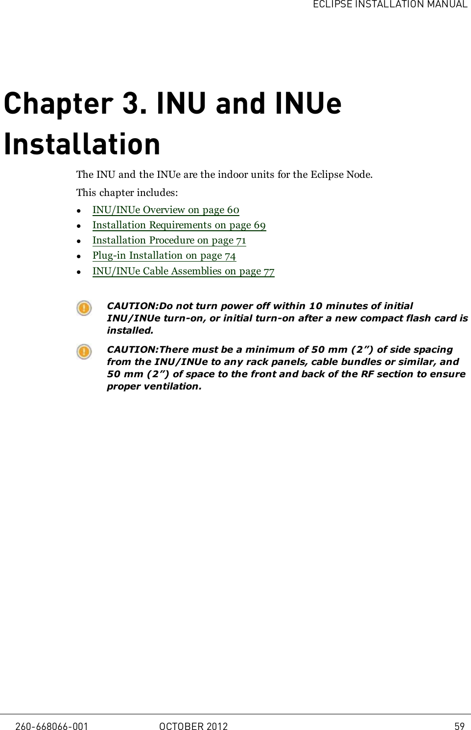 ECLIPSE INSTALLATION MANUALChapter 3. INU and INUeInstallationThe INU and the INUe are the indoor units for the Eclipse Node.This chapter includes:lINU/INUe Overview on page 60lInstallation Requirements on page 69lInstallation Procedure on page 71lPlug-in Installation on page 74lINU/INUe Cable Assemblies on page 77CAUTION:Do not turn power off within 10 minutes of initialINU/INUe turn-on, or initial turn-on after a new compact flash card isinstalled.CAUTION:There must be a minimum of 50 mm (2”) of side spacingfrom the INU/INUe to any rack panels, cable bundles or similar, and50 mm (2”) of space to the front and back of the RF section to ensureproper ventilation.260-668066-001 OCTOBER 2012 59