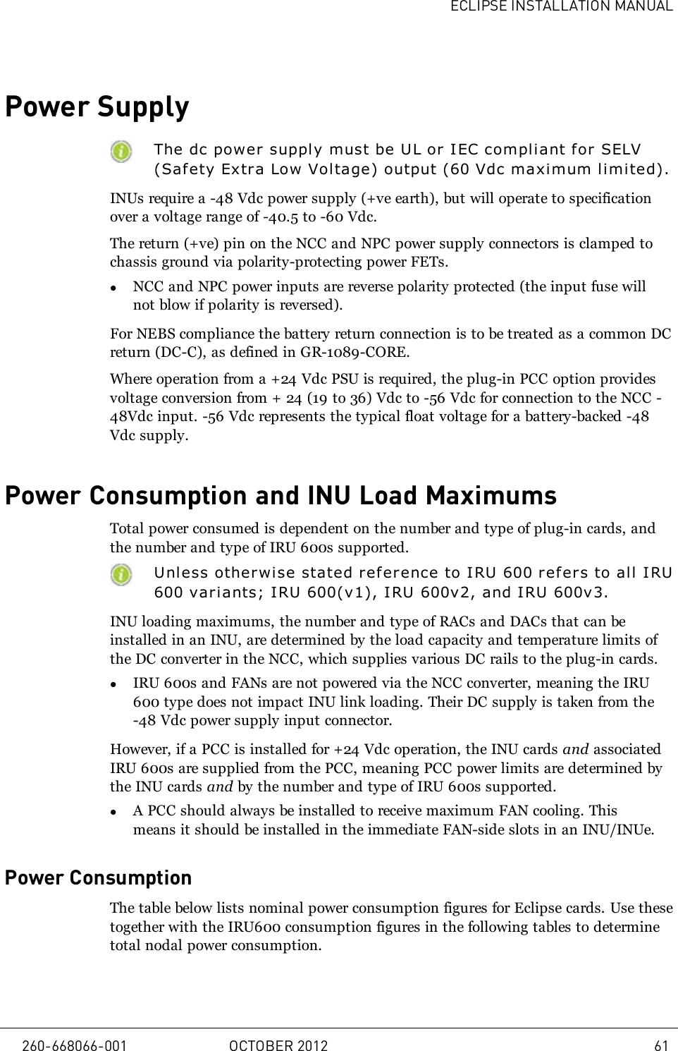 ECLIPSE INSTALLATION MANUALPower SupplyThe dc power supply must be UL or IEC compliant f or SELV(Safety Extra Low Voltage) output (60Vdc maximum l i mi ted).INUs require a -48Vdc power supply (+ve earth), but will operate to specificationover a voltage range of -40.5 to -60Vdc.The return (+ve) pin on the NCC and NPC power supply connectors is clamped tochassis ground via polarity-protecting power FETs.lNCC and NPC power inputs are reverse polarity protected (the input fuse willnot blow if polarity is reversed).For NEBS compliance the battery return connection is to be treated as a common DCreturn (DC-C), as defined in GR-1089-CORE.Where operation from a +24 Vdc PSU is required, the plug-in PCC option providesvoltage conversion from + 24 (19 to 36) Vdc to -56 Vdc for connection to the NCC -48Vdc input. -56 Vdc represents the typical float voltage for a battery-backed -48Vdc supply.Power Consumption and INU Load MaximumsTotal power consumed is dependent on the number and type of plug-in cards, andthe number and type of IRU 600s supported.Unless otherwi se stated reference to IRU 600 refers to all I RU600 variants; IRU 600(v1), IRU 600v2, and IRU 600v3.INU loading maximums, the number and type of RACs and DACs that can beinstalled in an INU, are determined by the load capacity and temperature limits ofthe DC converter in the NCC, which supplies various DC rails to the plug-in cards.lIRU 600s and FANs are not powered via the NCC converter, meaning the IRU600 type does not impact INU link loading. Their DC supply is taken from the-48 Vdc power supply input connector.However, if a PCC is installed for +24 Vdc operation, the INU cards and associatedIRU 600s are supplied from the PCC, meaning PCC power limits are determined bythe INU cards and by the number and type of IRU 600s supported.lA PCC should always be installed to receive maximum FAN cooling. Thismeans it should be installed in the immediate FAN-side slots in an INU/INUe.Power ConsumptionThe table below lists nominal power consumption figures for Eclipse cards. Use thesetogether with the IRU600 consumption figures in the following tables to determinetotal nodal power consumption.260-668066-001 OCTOBER 2012 61