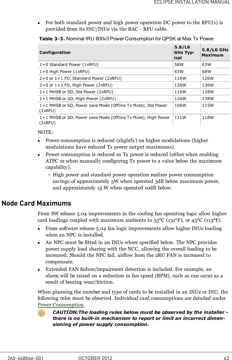 ECLIPSE INSTALLATION MANUALlFor both standard power and high power operation DC power to the RFU(s) isprovided from its INU/INUe via the RAC - RFU cable.Table 3-3. Nominal IRU 600v3 Power Consumption for QPSK at Max Tx PowerConfiguration5.8/L6GHz Typ-ical5.8/L6 GHzMaximum1+0 Standard Power (1xRFU) 58W 63W1+0 High Power (1xRFU) 63W 68W2+0 or 1+1 FD, Standard Power (2xRFU) 116W 126W2+0 or 1+1 FD, High Power (2xRFU) 126W 136W1+1 MHSB or SD, Std Power (2xRFU) 116W 128W1+1 MHSB or SD, High Power (2xRFU) 126W 138W1+1 MHSB or SD, Power save Mode (Offline Tx Mute), Std Power(2xRFU)106W 115W1+1 MHSB or SD, Power save Mode (Offline Tx Mute), High Power(2xRFU)111W 118WNOTE:lPower consumption is reduced (slightly) on higher modulations (highermodulations have reduced Tx power output maximums).lPower consumption is reduced as Tx power is reduced (either when enablingATPC or when manually configuring Tx power to a value below the maximumcapability).oHigh power and standard power operation realizes power consumptionsavings of approximately 5W when operated 3dB below maximum power,and approximately 15 W when operated 10dB below.Node Card MaximumsFrom SW release 5.04 improvements in the cooling fan operating logic allow highercard loadings coupled with maximum ambients to 55oC (131oF), or 45oC (113oF).lFrom software release 5.04 fan logic improvements allow higher INUe loadingwhen an NPC is installed.lAn NPC must be fitted in an INUe where specified below. The NPC providespower supply load sharing with the NCC, allowing the overall loading to beincreased. Should the NPC fail, airflow from the 2RU FAN is increased tocompensate.lExtended FAN failure/impairment detection is included. For example, analarm will be raised on a reduction in fan speed (RPM), such as can occur as aresult of bearing wear/friction.When planning the number and type of cards to be installed in an INUe or INU, thefollowing rules must be observed. Individual card consumptions are detailed underPower Consumption.CAUTION:The loading rules below must be observed by the installer -there is no built-in mechanism to report or limit an incorrect dimen-sioning of power supply consumption.260-668066-001 OCTOBER 2012 63