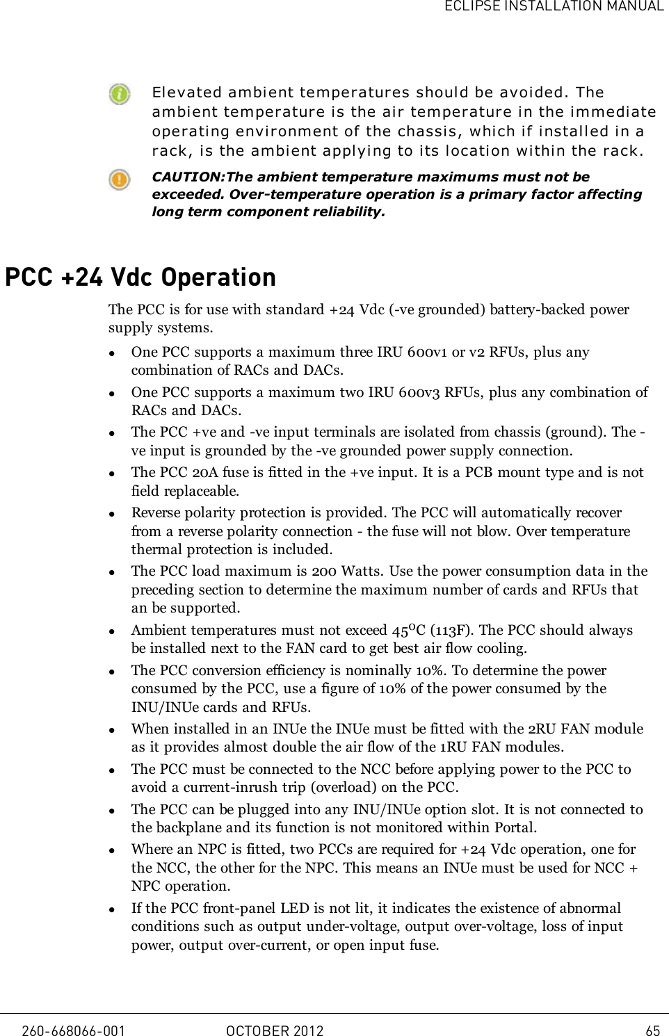 ECLIPSE INSTALLATION MANUALElevated ambient temperatures shoul d be avoided. Theambient temperature is the ai r temperature in the immediateoperati ng environment of the chassis, which if installed i n arack, is the ambient applying to its location within the rack.CAUTION:The ambient temperature maximums must not beexceeded. Over-temperature operation is a primary factor affectinglong term component reliability.PCC +24 Vdc OperationThe PCC is for use with standard +24 Vdc (-ve grounded) battery-backed powersupply systems.lOne PCC supports a maximum three IRU 600v1 or v2 RFUs, plus anycombination of RACs and DACs.lOne PCC supports a maximum two IRU 600v3 RFUs, plus any combination ofRACs and DACs.lThe PCC +ve and -ve input terminals are isolated from chassis (ground). The -ve input is grounded by the -ve grounded power supply connection.lThe PCC 20A fuse is fitted in the +ve input. It is a PCB mount type and is notfield replaceable.lReverse polarity protection is provided. The PCC will automatically recoverfrom a reverse polarity connection - the fuse will not blow. Over temperaturethermal protection is included.lThe PCC load maximum is 200 Watts. Use the power consumption data in thepreceding section to determine the maximum number of cards and RFUs thatan be supported.lAmbient temperatures must not exceed 450C (113F). The PCC should alwaysbe installed next to the FAN card to get best air flow cooling.lThe PCC conversion efficiency is nominally 10%. To determine the powerconsumed by the PCC, use a figure of 10% of the power consumed by theINU/INUe cards and RFUs.lWhen installed in an INUe the INUe must be fitted with the 2RU FAN moduleas it provides almost double the air flow of the 1RU FAN modules.lThe PCC must be connected to the NCC before applying power to the PCC toavoid a current-inrush trip (overload) on the PCC.lThe PCC can be plugged into any INU/INUe option slot. It is not connected tothe backplane and its function is not monitored within Portal.lWhere an NPC is fitted, two PCCs are required for +24 Vdc operation, one forthe NCC, the other for the NPC. This means an INUe must be used for NCC +NPC operation.lIf the PCC front-panel LED is not lit, it indicates the existence of abnormalconditions such as output under-voltage, output over-voltage, loss of inputpower, output over-current, or open input fuse.260-668066-001 OCTOBER 2012 65