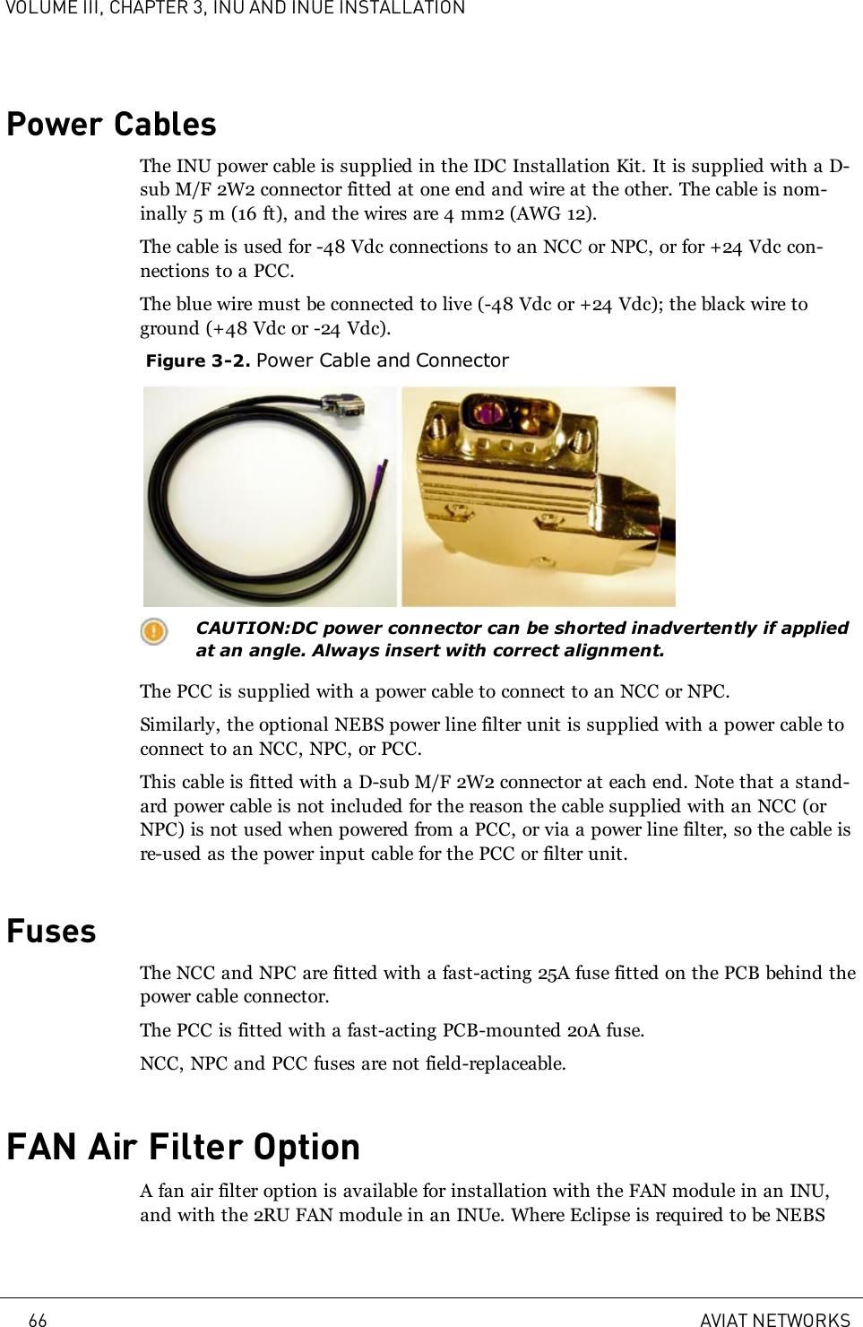 VOLUME III, CHAPTER 3, INU AND INUE INSTALLATIONPower CablesThe INU power cable is supplied in the IDC Installation Kit. It is supplied with a D-sub M/F 2W2 connector fitted at one end and wire at the other. The cable is nom-inally 5m (16ft), and the wires are 4mm2 (AWG12).The cable is used for -48 Vdc connections to an NCC or NPC, or for +24 Vdc con-nections to a PCC.The blue wire must be connected to live (-48 Vdc or +24 Vdc); the black wire toground (+48 Vdc or -24 Vdc).Figure 3-2. Power Cable and ConnectorCAUTION:DC power connector can be shorted inadvertently if appliedat an angle. Always insert with correct alignment.The PCC is supplied with a power cable to connect to an NCC or NPC.Similarly, the optional NEBS power line filter unit is supplied with a power cable toconnect to an NCC, NPC, or PCC.This cable is fitted with a D-sub M/F 2W2 connector at each end. Note that a stand-ard power cable is not included for the reason the cable supplied with an NCC (orNPC) is not used when powered from a PCC, or via a power line filter, so the cable isre-used as the power input cable for the PCC or filter unit.FusesThe NCC and NPC are fitted with a fast-acting 25A fuse fitted on the PCB behind thepower cable connector.The PCC is fitted with a fast-acting PCB-mounted 20A fuse.NCC, NPC and PCC fuses are not field-replaceable.FAN Air Filter OptionA fan air filter option is available for installation with the FAN module in an INU,and with the 2RU FAN module in an INUe. Where Eclipse is required to be NEBS66 AVIAT NETWORKS