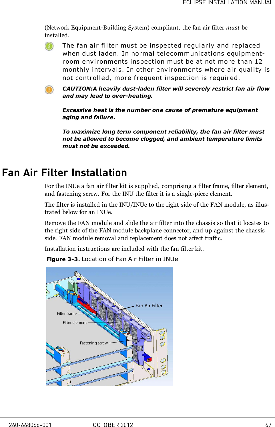 ECLIPSE INSTALLATION MANUAL(Network Equipment-Building System) compliant, the fan air filter must beinstalled.The f an ai r filter must be inspected regularly and repl acedwhen dust laden. I n normal telecommunicati ons equipment-room environments inspecti on must be at not mor e than 12monthly intervals. In other environments where ai r quality i snot controlled, more frequent i nspection is required.CAUTION:A heavily dust-laden filter will severely restrict fan air flowand may lead to over-heating.Excessive heat is the number one cause of premature equipmentaging and failure.To maximize long term component reliability, the fan air filter mustnot be allowed to become clogged, and ambient temperature limitsmust not be exceeded.Fan Air Filter InstallationFor the INUe a fan air filter kit is supplied, comprising a filter frame, filter element,and fastening screw. For the INU the filter it is a single-piece element.The filter is installed in the INU/INUe to the right side of the FAN module, as illus-trated below for an INUe.Remove the FAN module and slide the air filter into the chassis so that it locates tothe right side of the FAN module backplane connector, and up against the chassisside. FAN module removal and replacement does not affect traffic.Installation instructions are included with the fan filter kit.Figure 3-3. Location of Fan Air Filter in INUe260-668066-001 OCTOBER 2012 67