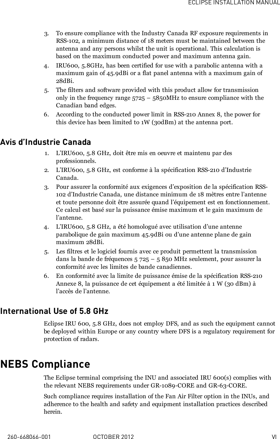 ECLIPSE INSTALLATION MANUAL260-668066-001 OCTOBER 2012 VI3. To ensure compliance with the Industry Canada RF exposure requirements inRSS-102, a minimum distance of 18 meters must be maintained between theantenna and any persons whilst the unit is operational. This calculation isbased on the maximum conducted power and maximum antenna gain.4. IRU600, 5.8GHz, has been certified for use with a parabolic antenna with amaximum gain of 45.9dBi or a flat panel antenna with a maximum gain of28dBi.5. The filters and software provided with this product allow for transmissiononly in the frequency range 5725 – 5850MHz to ensure compliance with theCanadian band edges.6. According to the conducted power limit in RSS-210 Annex 8, the power forthis device has been limited to 1W (30dBm) at the antenna port.Avis d’Industrie Canada1. L’IRU600, 5.8 GHz, doit être mis en oeuvre et maintenu par desprofessionnels.2. L’IRU600, 5.8 GHz, est conforme à la spécification RSS-210 d’IndustrieCanada.3. Pour assurer la conformité aux exigences d’exposition de la spécification RSS-102 d’Industrie Canada, une distance minimum de 18 mètres entre l’antenneet toute personne doit être assurée quand l’équipement est en fonctionnement.Ce calcul est basé sur la puissance émise maximum et le gain maximum del’antenne.4. L’IRU600, 5.8 GHz, a été homologué avec utilisation d’une antenneparabolique de gain maximum 45.9dBi ou d’une antenne plane de gainmaximum 28dBi.5. Les filtres et le logiciel fournis avec ce produit permettent la transmissiondans la bande de fréquences 5 725 – 5 850 MHz seulement, pour assurer laconformité avec les limites de bande canadiennes.6. En conformité avec la limite de puissance émise de la spécification RSS-210Annexe 8, la puissance de cet équipement a été limitée à 1 W (30 dBm) àl’accès de l’antenne.International Use of 5.8 GHzEclipse IRU 600, 5.8 GHz, does not employ DFS, and as such the equipment cannotbe deployed within Europe or any country where DFS is a regulatory requirement forprotection of radars.NEBS ComplianceThe Eclipse terminal comprising the INU and associated IRU 600(s) complies withthe relevant NEBS requirements under GR-1089-CORE and GR-63-CORE.Such compliance requires installation of the Fan Air Filter option in the INUs, andadherence to the health and safety and equipment installation practices describedherein.