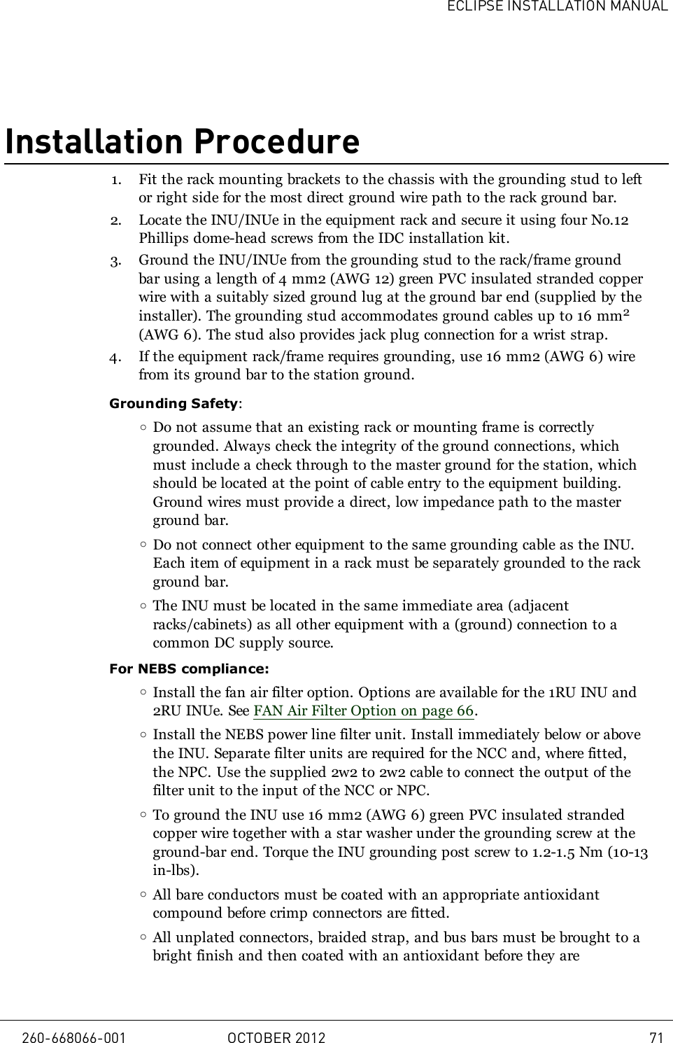 ECLIPSE INSTALLATION MANUALInstallation Procedure1. Fit the rack mounting brackets to the chassis with the grounding stud to leftor right side for the most direct ground wire path to the rack ground bar.2. Locate the INU/INUe in the equipment rack and secure it using four No.12Phillips dome-head screws from the IDC installation kit.3. Ground the INU/INUe from the grounding stud to the rack/frame groundbar using a length of 4mm2 (AWG12) green PVC insulated stranded copperwire with a suitably sized ground lug at the ground bar end (supplied by theinstaller). The grounding stud accommodates ground cables up to 16 mm2(AWG 6). The stud also provides jack plug connection for a wrist strap.4. If the equipment rack/frame requires grounding, use 16mm2 (AWG6) wirefrom its ground bar to the station ground.Grounding Safety:oDo not assume that an existing rack or mounting frame is correctlygrounded. Always check the integrity of the ground connections, whichmust include a check through to the master ground for the station, whichshould be located at the point of cable entry to the equipment building.Ground wires must provide a direct, low impedance path to the masterground bar.oDo not connect other equipment to the same grounding cable as the INU.Each item of equipment in a rack must be separately grounded to the rackground bar.oThe INU must be located in the same immediate area (adjacentracks/cabinets) as all other equipment with a (ground) connection to acommon DC supply source.For NEBS compliance:oInstall the fan air filter option. Options are available for the 1RU INU and2RU INUe. See FAN Air Filter Option on page 66.oInstall the NEBS power line filter unit. Install immediately below or abovethe INU. Separate filter units are required for the NCC and, where fitted,the NPC. Use the supplied 2w2 to 2w2 cable to connect the output of thefilter unit to the input of the NCC or NPC.oTo ground the INU use 16 mm2 (AWG 6) green PVC insulated strandedcopper wire together with a star washer under the grounding screw at theground-bar end. Torque the INU grounding post screw to 1.2-1.5 Nm (10-13in-lbs).oAll bare conductors must be coated with an appropriate antioxidantcompound before crimp connectors are fitted.oAll unplated connectors, braided strap, and bus bars must be brought to abright finish and then coated with an antioxidant before they are260-668066-001 OCTOBER 2012 71