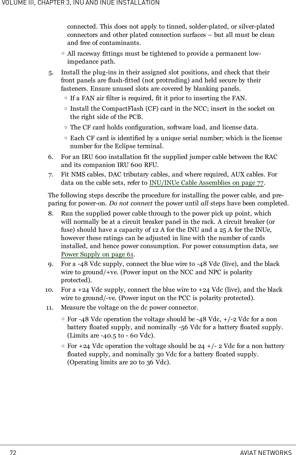 VOLUME III, CHAPTER 3, INU AND INUE INSTALLATIONconnected. This does not apply to tinned, solder-plated, or silver-platedconnectors and other plated connection surfaces – but all must be cleanand free of contaminants.oAll raceway fittings must be tightened to provide a permanent low-impedance path.5. Install the plug-ins in their assigned slot positions, and check that theirfront panels are flush-fitted (not protruding) and held secure by theirfasteners. Ensure unused slots are covered by blanking panels.oIf a FAN air filter is required, fit it prior to inserting the FAN.oInstall the CompactFlash (CF) card in the NCC; insert in the socket onthe right side of the PCB.oThe CF card holds configuration, software load, and license data.oEach CF card is identified by a unique serial number; which is the licensenumber for the Eclipse terminal.6. For an IRU 600 installation fit the supplied jumper cable between the RACand its companion IRU 600 RFU.7. Fit NMS cables, DAC tributary cables, and where required, AUX cables. Fordata on the cable sets, refer to INU/INUe Cable Assemblies on page 77.The following steps describe the procedure for installing the power cable, and pre-paring for power-on. Do not connect the power until all steps have been completed.8. Run the supplied power cable through to the power pick up point, whichwill normally be at a circuit breaker panel in the rack. A circuit breaker (orfuse) should have a capacity of 12A for the INU and a 25A for the INUe,however these ratings can be adjusted in line with the number of cardsinstalled, and hence power consumption. For power consumption data, seePower Supply on page 61.9. For a -48 Vdc supply, connect the blue wire to -48Vdc (live), and the blackwire to ground/+ve. (Power input on the NCC and NPC is polarityprotected).10. For a +24 Vdc supply, connect the blue wire to +24Vdc (live), and the blackwire to ground/-ve. (Power input on the PCC is polarity protected).11. Measure the voltage on the dc power connector.oFor -48 Vdc operation the voltage should be -48Vdc, +/-2Vdc for a nonbattery floated supply, and nominally -56 Vdc for a battery floated supply.(Limits are -40.5 to - 60 Vdc).oFor +24 Vdc operation the voltage should be 24 +/- 2Vdc for a non batteryfloated supply, and nominally 30 Vdc for a battery floated supply.(Operating limits are 20 to 36 Vdc).72 AVIAT NETWORKS