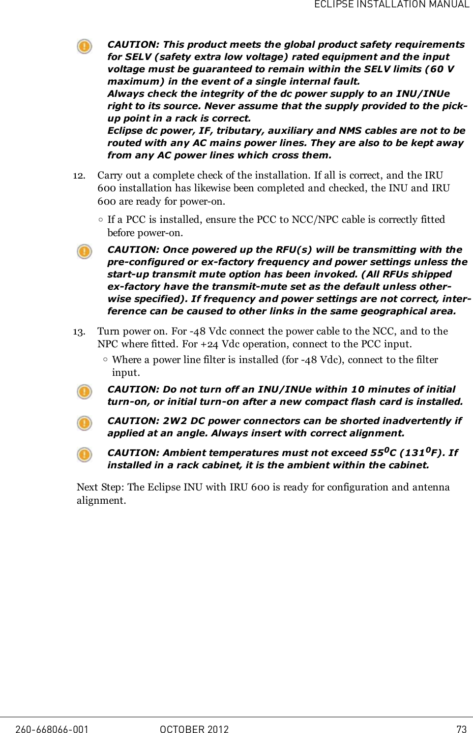 ECLIPSE INSTALLATION MANUALCAUTION: This product meets the global product safety requirementsfor SELV (safety extra low voltage) rated equipment and the inputvoltage must be guaranteed to remain within the SELV limits (60Vmaximum) in the event of a single internal fault.Always check the integrity of the dc power supply to an INU/INUeright to its source. Never assume that the supply provided to the pick-up point in a rack is correct.Eclipse dc power, IF, tributary, auxiliary and NMS cables are not to berouted with any AC mains power lines. They are also to be kept awayfrom any AC power lines which cross them.12. Carry out a complete check of the installation. If all is correct, and the IRU600 installation has likewise been completed and checked, the INU and IRU600 are ready for power-on.oIf a PCC is installed, ensure the PCC to NCC/NPC cable is correctly fittedbefore power-on.CAUTION: Once powered up the RFU(s) will be transmitting with thepre-configured or ex-factory frequency and power settings unless thestart-up transmit mute option has been invoked. (All RFUs shippedex-factory have the transmit-mute set as the default unless other-wise specified).If frequency and power settings are not correct, inter-ference can be caused to other links in the same geographical area.13. Turn power on. For -48 Vdc connect the power cable to the NCC, and to theNPC where fitted. For +24 Vdc operation, connect to the PCC input.oWhere a power line filter is installed (for -48 Vdc), connect to the filterinput.CAUTION: Do not turn off an INU/INUe within 10 minutes of initialturn-on, or initial turn-on after a new compact flash card is installed.CAUTION: 2W2 DC power connectors can be shorted inadvertently ifapplied at an angle. Always insert with correct alignment.CAUTION: Ambient temperatures must not exceed 550C (1310F). Ifinstalled in a rack cabinet, it is the ambient within the cabinet.Next Step: The Eclipse INU with IRU 600 is ready for configuration and antennaalignment.260-668066-001 OCTOBER 2012 73