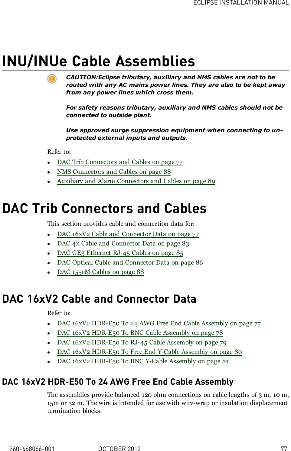 ECLIPSE INSTALLATION MANUALINU/INUe Cable AssembliesCAUTION:Eclipse tributary, auxiliary and NMS cables are not to berouted with any AC mains power lines. They are also to be kept awayfrom any power lines which cross them.For safety reasons tributary, auxiliary and NMS cables should not beconnected to outside plant.Use approved surge suppression equipment when connecting to un-protected external inputs and outputs.Refer to:lDAC Trib Connectors and Cables on page 77lNMS Connectors and Cables on page 88lAuxiliary and Alarm Connectors and Cables on page 89DAC Trib Connectors and CablesThis section provides cable and connection data for:lDAC 16xV2 Cable and Connector Data on page 77lDAC 4x Cable and Connector Data on page 83lDAC GE3 Ethernet RJ-45 Cables on page 85lDAC Optical Cable and Connector Data on page 86lDAC 155eM Cables on page 88DAC 16xV2 Cable and Connector DataRefer to:lDAC 16xV2 HDR-E50 To 24 AWG Free End Cable Assembly on page 77lDAC 16xV2 HDR-E50 To BNC Cable Assembly on page 78lDAC 16xV2 HDR-E50 To RJ-45 Cable Assembly on page 79lDAC 16xV2 HDR-E50 To Free End Y-Cable Assembly on page 80lDAC 16xV2 HDR-E50 To BNC Y-Cable Assembly on page 81DAC 16xV2 HDR-E50 To 24 AWG Free End Cable AssemblyThe assemblies provide balanced 120 ohm connections on cable lengths of 3m, 10m,15m or 32m. The wire is intended for use with wire-wrap or insulation displacementtermination blocks.260-668066-001 OCTOBER 2012 77