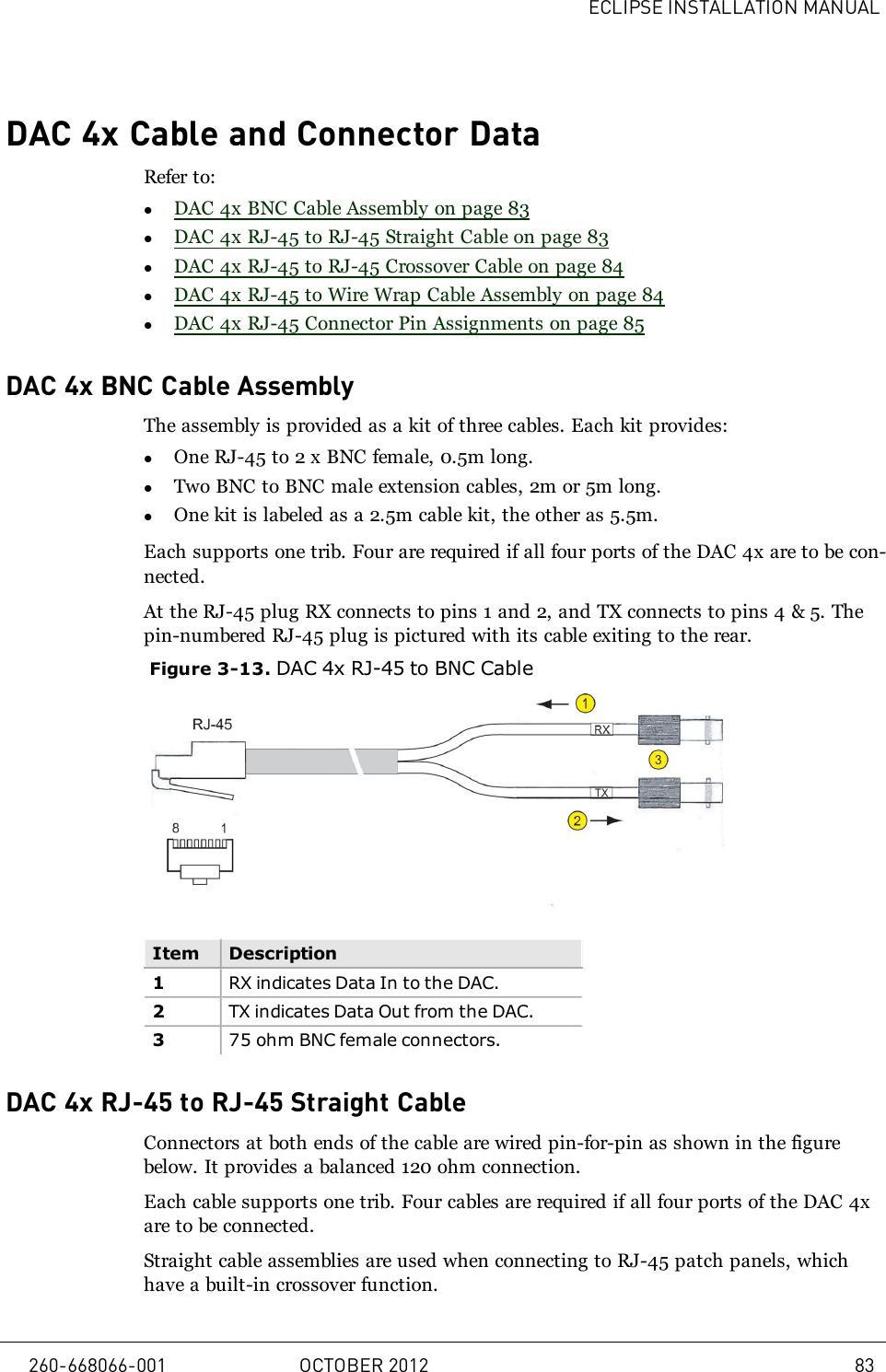 ECLIPSE INSTALLATION MANUALDAC 4x Cable and Connector DataRefer to:lDAC 4x BNC Cable Assembly on page 83lDAC 4x RJ-45 to RJ-45 Straight Cable on page 83lDAC 4x RJ-45 to RJ-45 Crossover Cable on page 84lDAC 4x RJ-45 to Wire Wrap Cable Assembly on page 84lDAC 4x RJ-45 Connector Pin Assignments on page 85DAC 4x BNC Cable AssemblyThe assembly is provided as a kit of three cables. Each kit provides:lOne RJ-45 to 2 x BNC female, 0.5m long.lTwo BNC to BNC male extension cables, 2m or 5m long.lOne kit is labeled as a 2.5m cable kit, the other as 5.5m.Each supports one trib. Four are required if all four ports of the DAC 4x are to be con-nected.At the RJ-45 plug RX connects to pins 1 and 2, and TX connects to pins 4 &amp; 5. Thepin-numbered RJ-45 plug is pictured with its cable exiting to the rear.Figure 3-13. DAC 4x RJ-45 to BNC CableItem Description1RX indicates Data In to the DAC.2TX indicates Data Out from the DAC.375 ohm BNC female connectors.DAC 4x RJ-45 to RJ-45 Straight CableConnectors at both ends of the cable are wired pin-for-pin as shown in the figurebelow. It provides a balanced 120 ohm connection.Each cable supports one trib. Four cables are required if all four ports of the DAC 4xare to be connected.Straight cable assemblies are used when connecting to RJ-45 patch panels, whichhave a built-in crossover function.260-668066-001 OCTOBER 2012 83