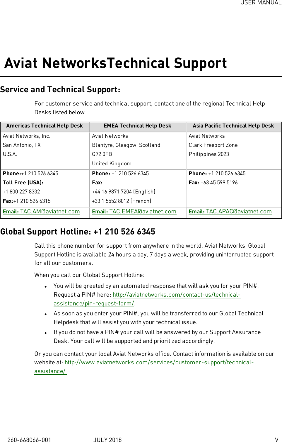 USER MANUAL260-668066-001 JULY 2018 VAviat NetworksTechnical SupportService and Technical Support:For customer service and technical support, contact one of the regional Technical HelpDesks listed below.Americas Technical Help Desk EMEA Technical Help Desk Asia Pacific Technical Help DeskAviat Networks, Inc.San Antonio, TXU.S.A.Aviat NetworksBlantyre, Glasgow, ScotlandG72 0FBUnited KingdomAviat NetworksClark Freeport ZonePhilippines 2023Phone:+1 210 526 6345Toll Free (USA):+1 800 227 8332Fax:+1 210 526 6315Phone: +1 210 526 6345Fax:+44 16 9871 7204 (English)+33 1 5552 8012 (French)Phone: +1 210 526 6345Fax: +63 45 599 5196Email: TAC.AM@aviatnet.com Email: TAC.EMEA@aviatnet.com Email: TAC.APAC@aviatnet.comGlobal Support Hotline: +1 210 526 6345Call this phone number for support from anywhere in the world. Aviat Networks&apos; GlobalSupport Hotline is available 24 hours a day, 7 days a week, providing uninterrupted supportfor all our customers.When you call our Global Support Hotline:lYou will be greeted by an automated response that will ask you for your PIN#.Request a PIN# here: http://aviatnetworks.com/contact-us/technical-assistance/pin-request-form/.lAs soon as you enter your PIN#, you will be transferred to our Global TechnicalHelpdesk that will assist you with your technical issue.lIf you do not have a PIN# your call will be answered by our Support AssuranceDesk. Your call will be supported and prioritized accordingly.Or you can contact your local Aviat Networks office. Contact information is available on ourwebsite at: http://www.aviatnetworks.com/services/customer-support/technical-assistance/