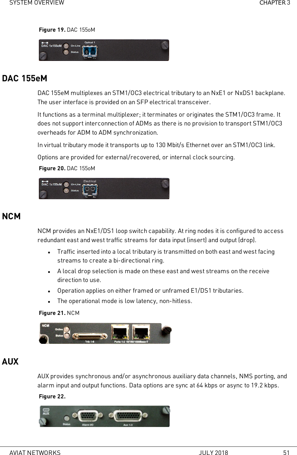 SYSTEM OVERVIEW CHAPTER 3Figure 19. DAC 155oMDAC 155eMDAC 155eM multiplexes an STM1/OC3 electrical tributary to an NxE1 or NxDS1 backplane.The user interface is provided on an SFP electrical transceiver.It functions as a terminal multiplexer; it terminates or originates the STM1/OC3 frame. Itdoes not support interconnection of ADMs as there is no provision to transport STM1/OC3overheads for ADM to ADM synchronization.In virtual tributary mode it transports up to 130 Mbit/s Ethernet over an STM1/OC3 link.Options are provided for external/recovered, or internal clock sourcing.Figure 20. DAC 155oMNCMNCM provides an NxE1/DS1 loop switch capability. At ring nodes it is configured to accessredundant east and west traffic streams for data input (insert) and output (drop).lTraffic inserted into a local tributary is transmitted on both east and west facingstreams to create a bi-directional ring.lA local drop selection is made on these east and west streams on the receivedirection to use.lOperation applies on either framed or unframed E1/DS1 tributaries.lThe operational mode is low latency, non-hitless.Figure 21. NCMAUXAUX provides synchronous and/or asynchronous auxiliary data channels, NMS porting, andalarm input and output functions. Data options are sync at 64 kbps or async to 19.2 kbps.Figure 22.AVIAT NETWORKS JULY 2018 51