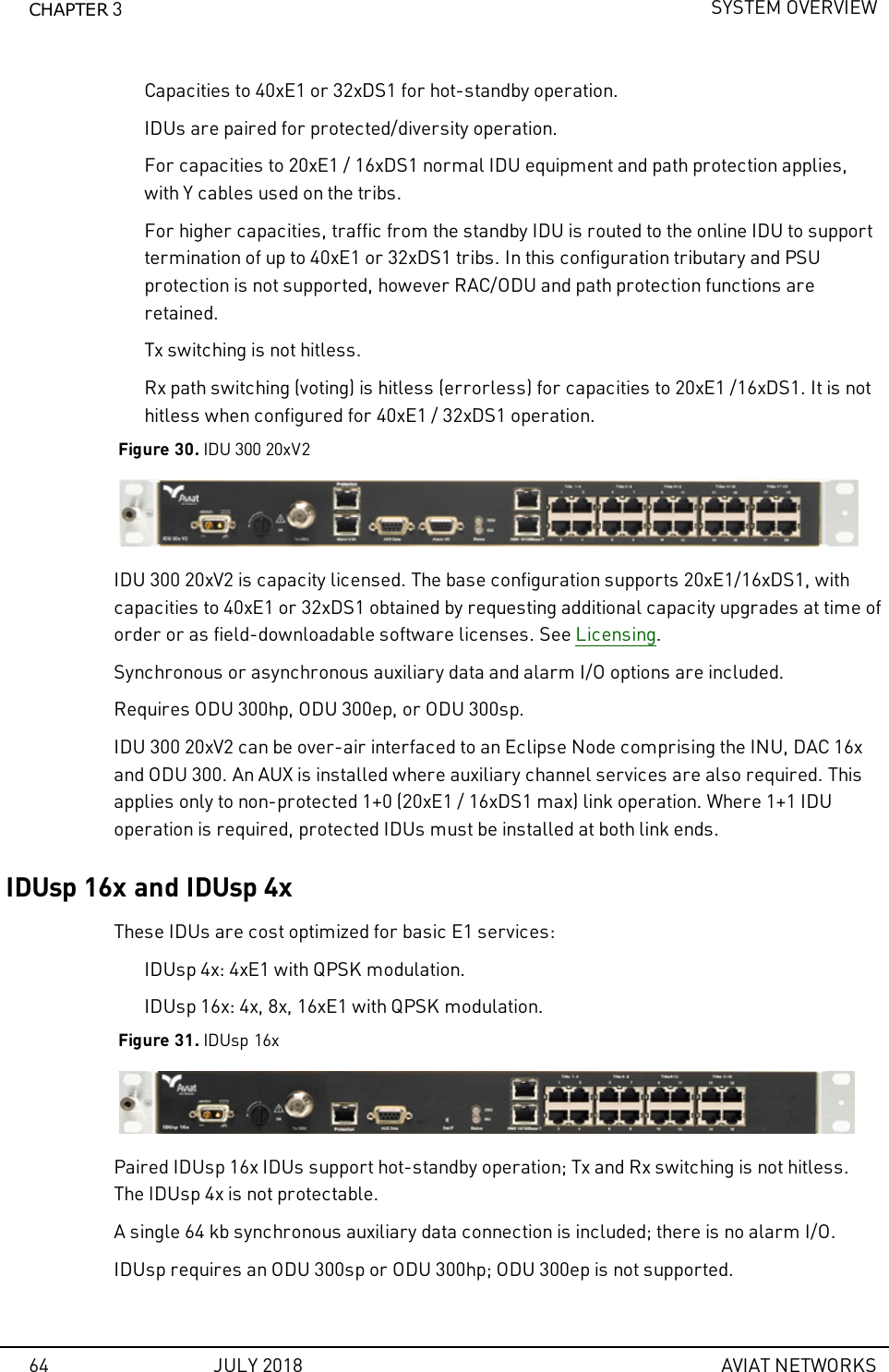 CHAPTER 3SYSTEM OVERVIEWCapacities to 40xE1 or 32xDS1 for hot-standby operation.IDUs are paired for protected/diversity operation.For capacities to 20xE1 / 16xDS1 normal IDU equipment and path protection applies,with Y cables used on the tribs.For higher capacities, traffic from the standby IDU is routed to the online IDU to supporttermination of up to 40xE1 or 32xDS1 tribs. In this configuration tributary and PSUprotection is not supported, however RAC/ODU and path protection functions areretained.Tx switching is not hitless.Rx path switching (voting) is hitless (errorless) for capacities to 20xE1 /16xDS1. It is nothitless when configured for 40xE1 / 32xDS1 operation.Figure 30. IDU 300 20xV2IDU 300 20xV2 is capacity licensed. The base configuration supports 20xE1/16xDS1, withcapacities to 40xE1 or 32xDS1 obtained by requesting additional capacity upgrades at time oforder or as field-downloadable software licenses. See Licensing.Synchronous or asynchronous auxiliary data and alarm I/O options are included.Requires ODU 300hp, ODU 300ep, or ODU 300sp.IDU 300 20xV2 can be over-air interfaced to an Eclipse Node comprising the INU, DAC 16xand ODU 300. An AUX is installed where auxiliary channel services are also required. Thisapplies only to non-protected 1+0 (20xE1 / 16xDS1 max) link operation. Where 1+1 IDUoperation is required, protected IDUs must be installed at both link ends.IDUsp 16x and IDUsp 4xThese IDUs are cost optimized for basic E1 services:IDUsp 4x: 4xE1 with QPSK modulation.IDUsp 16x: 4x, 8x, 16xE1 with QPSK modulation.Figure 31. IDUsp 16xPaired IDUsp 16x IDUs support hot-standby operation; Tx and Rx switching is not hitless.The IDUsp 4x is not protectable.A single 64 kb synchronous auxiliary data connection is included; there is no alarm I/O.IDUsp requires an ODU 300sp or ODU 300hp; ODU 300ep is not supported.64 JULY 2018 AVIAT NETWORKS