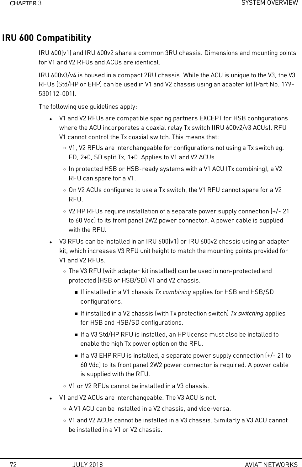 CHAPTER 3SYSTEM OVERVIEWIRU 600 CompatibilityIRU 600(v1) and IRU 600v2 share a common 3RU chassis. Dimensions and mounting pointsfor V1 and V2 RFUs and ACUs are identical.IRU 600v3/v4 is housed in a compact 2RU chassis. While the ACU is unique to the V3, the V3RFUs (Std/HP or EHP) can be used in V1 and V2 chassis using an adapter kit (Part No. 179-530112-001).The following use guidelines apply:lV1 and V2 RFUs are compatible sparing partners EXCEPT for HSB configurationswhere the ACU incorporates a coaxial relay Tx switch (IRU 600v2/v3 ACUs). RFUV1 cannot control the Tx coaxial switch. This means that:oV1, V2 RFUs are interchangeable for configurations not using a Tx switch eg.FD, 2+0, SD split Tx, 1+0. Applies to V1 and V2 ACUs.oIn protected HSB or HSB-ready systems with a V1 ACU (Tx combining), a V2RFU can spare for a V1.oOn V2 ACUs configured to use a Tx switch, the V1 RFU cannot spare for a V2RFU.oV2 HP RFUs require installation of a separate power supply connection (+/- 21to 60 Vdc) to its front panel 2W2 power connector. A power cable is suppliedwith the RFU.lV3 RFUs can be installed in an IRU 600(v1) or IRU 600v2 chassis using an adapterkit, which increases V3 RFU unit height to match the mounting points provided forV1 and V2 RFUs.oThe V3 RFU (with adapter kit installed) can be used in non-protected andprotected (HSB or HSB/SD) V1 and V2 chassis.nIf installed in a V1 chassis Tx combining applies for HSB and HSB/SDconfigurations.nIf installed in a V2 chassis (with Tx protection switch) Tx switching appliesfor HSB and HSB/SD configurations.nIf a V3 Std/HP RFU is installed, an HP license must also be installed toenable the high Tx power option on the RFU.nIf a V3 EHP RFU is installed, a separate power supply connection (+/- 21 to60 Vdc) to its front panel 2W2 power connector is required. A power cableis supplied with the RFU.oV1 or V2 RFUs cannot be installed in a V3 chassis.lV1 and V2 ACUs are interchangeable. The V3 ACU is not.oA V1 ACU can be installed in a V2 chassis, and vice-versa.oV1 and V2 ACUs cannot be installed in a V3 chassis. Similarly a V3 ACU cannotbe installed in a V1 or V2 chassis.72 JULY 2018 AVIAT NETWORKS