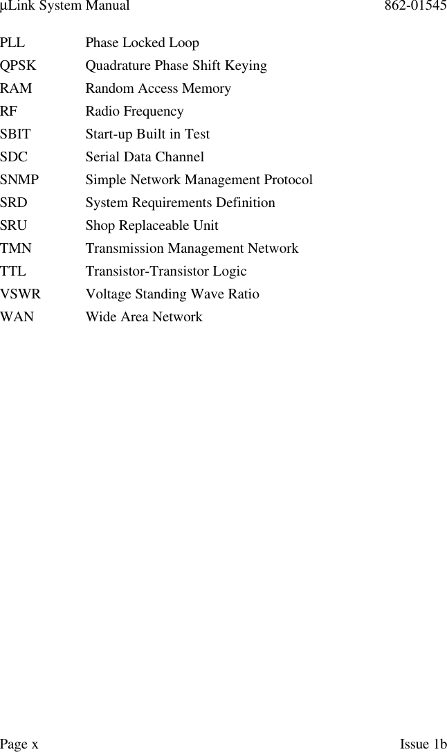 µLink System Manual 862-01545Page xIssue 1bPLL Phase Locked LoopQPSK Quadrature Phase Shift KeyingRAM Random Access MemoryRF Radio FrequencySBIT Start-up Built in TestSDC Serial Data ChannelSNMP Simple Network Management ProtocolSRD System Requirements DefinitionSRU Shop Replaceable UnitTMN Transmission Management NetworkTTL Transistor-Transistor LogicVSWR Voltage Standing Wave RatioWAN Wide Area Network