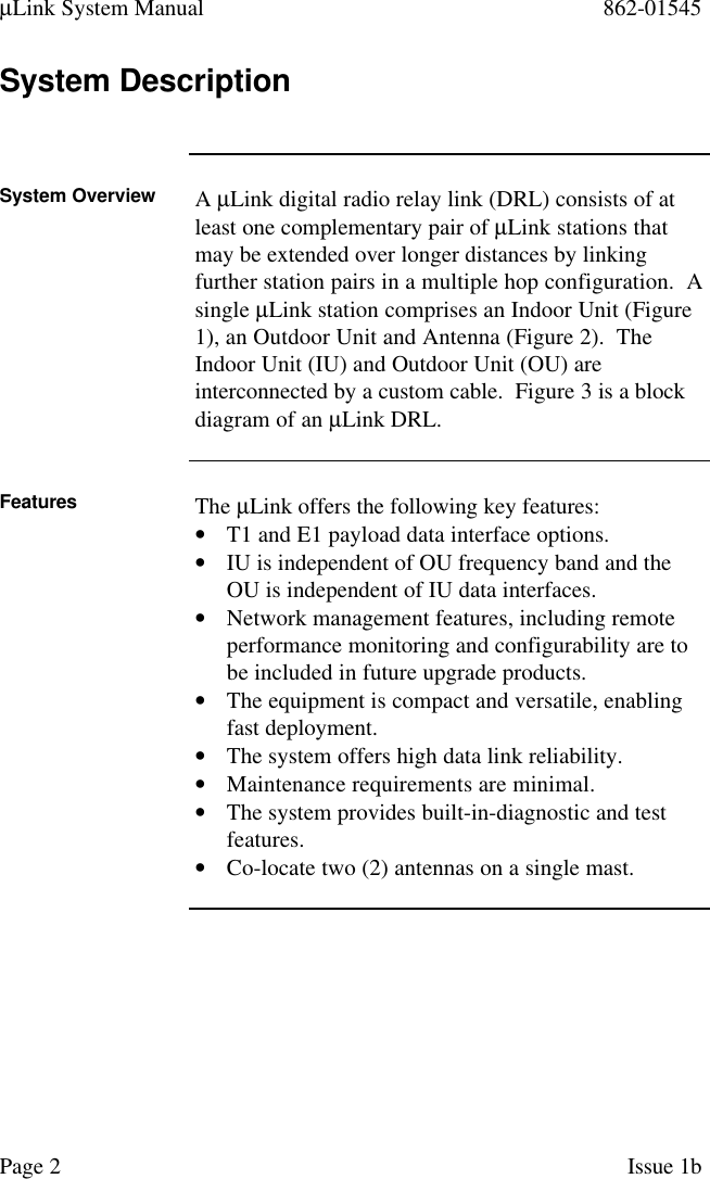 µLink System Manual 862-01545Page 2Issue 1bSystem DescriptionSystem Overview A µLink digital radio relay link (DRL) consists of atleast one complementary pair of µLink stations thatmay be extended over longer distances by linkingfurther station pairs in a multiple hop configuration.  Asingle µLink station comprises an Indoor Unit (Figure1), an Outdoor Unit and Antenna (Figure 2).  TheIndoor Unit (IU) and Outdoor Unit (OU) areinterconnected by a custom cable.  Figure 3 is a blockdiagram of an µLink DRL.Features The µLink offers the following key features:• T1 and E1 payload data interface options.• IU is independent of OU frequency band and theOU is independent of IU data interfaces.• Network management features, including remoteperformance monitoring and configurability are tobe included in future upgrade products.• The equipment is compact and versatile, enablingfast deployment.• The system offers high data link reliability.• Maintenance requirements are minimal.• The system provides built-in-diagnostic and testfeatures.• Co-locate two (2) antennas on a single mast.